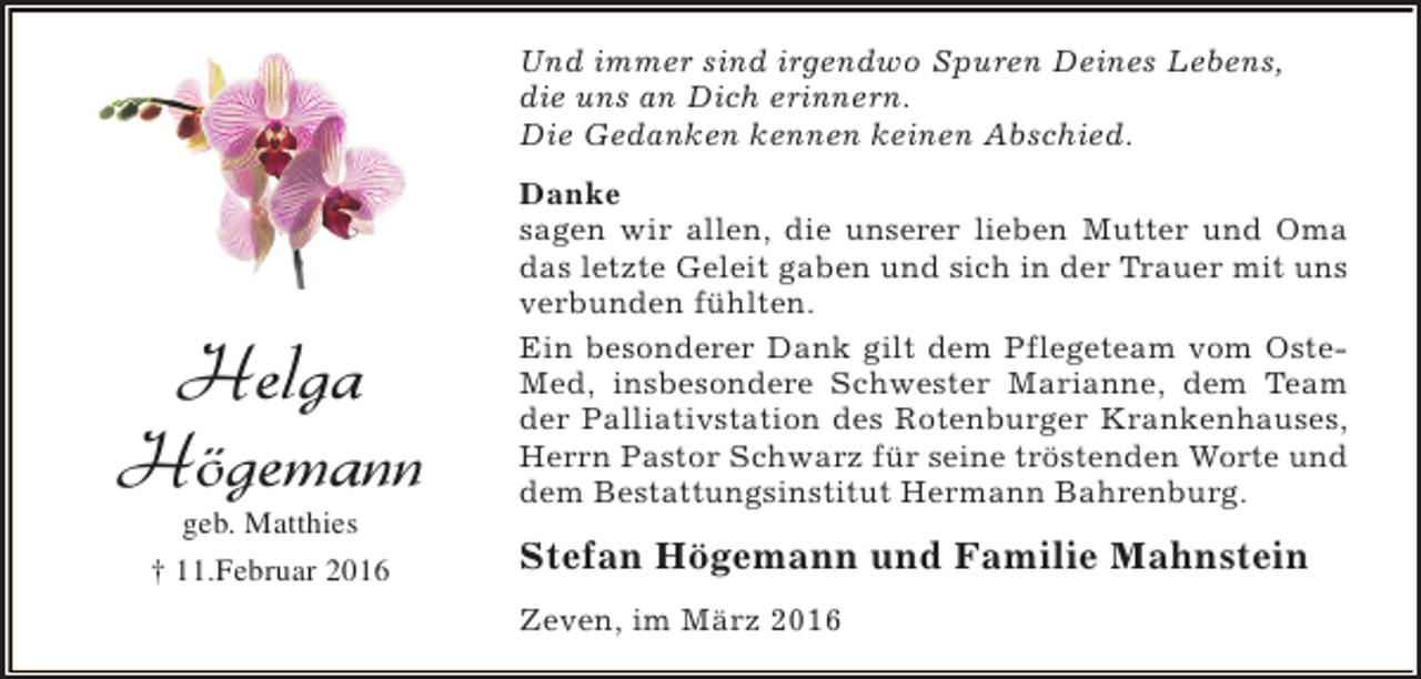 <p>Und immer sind irgendwo Spuren Deines Lebens,<br />die uns an Dich erinnern.<br />Die Gedanken kennen keinen Abschied.</p><p>Helga<br />Högemann<br />geb. Matthies<br />† 11.Februar 2016</p><p>Danke<br />sagen wir allen, die unserer lieben Mutter und Oma<br />das letzte Geleit gaben und sich in der Trauer mit uns<br />verbunden fühlten.<br />Ein besonderer Dank gilt dem Pflegeteam vom OsteMed, insbesondere Schwester Marianne, dem Team<br />der Palliativstation des Rotenburger Krankenhauses,<br />Herrn Pastor Schwarz für seine tröstenden Worte und<br />dem Bestattungsinstitut Hermann Bahrenburg.</p><p>Stefan Högemann und Familie Mahnstein<br />Zeven, im März 2016</p>