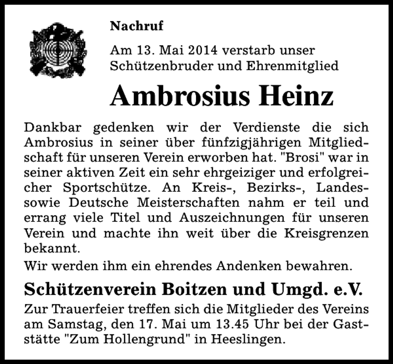 <p>Nachruf<br />Am 13. Mai 2014 verstarb unser<br />Schützenbruder und Ehrenmitglied</p><p>Ambrosius Heinz<br />Dankbar gedenken wir der Verdienste die sich<br />Ambrosius in seiner über fünfzigjährigen Mitgliedschaft für unseren Verein erworben hat. "Brosi" war in<br />seiner aktiven Zeit ein sehr ehrgeiziger und erfolgreicher Sportschütze. An Kreis-, Bezirks-, Landessowie Deutsche Meisterschaften nahm er teil und<br />errang viele Titel und Auszeichnungen für unseren<br />Verein und machte ihn weit über die Kreisgrenzen<br />bekannt.<br />Wir werden ihm ein ehrendes Andenken bewahren.</p><p>Schützenverein Boitzen und Umgd. e.V.</p><p>Zur Trauerfeier treffen sich die Mitglieder des Vereins<br />am Samstag, den 17. Mai um 13.45 Uhr bei der Gaststätte "Zum Hollengrund" in Heeslingen.</p>