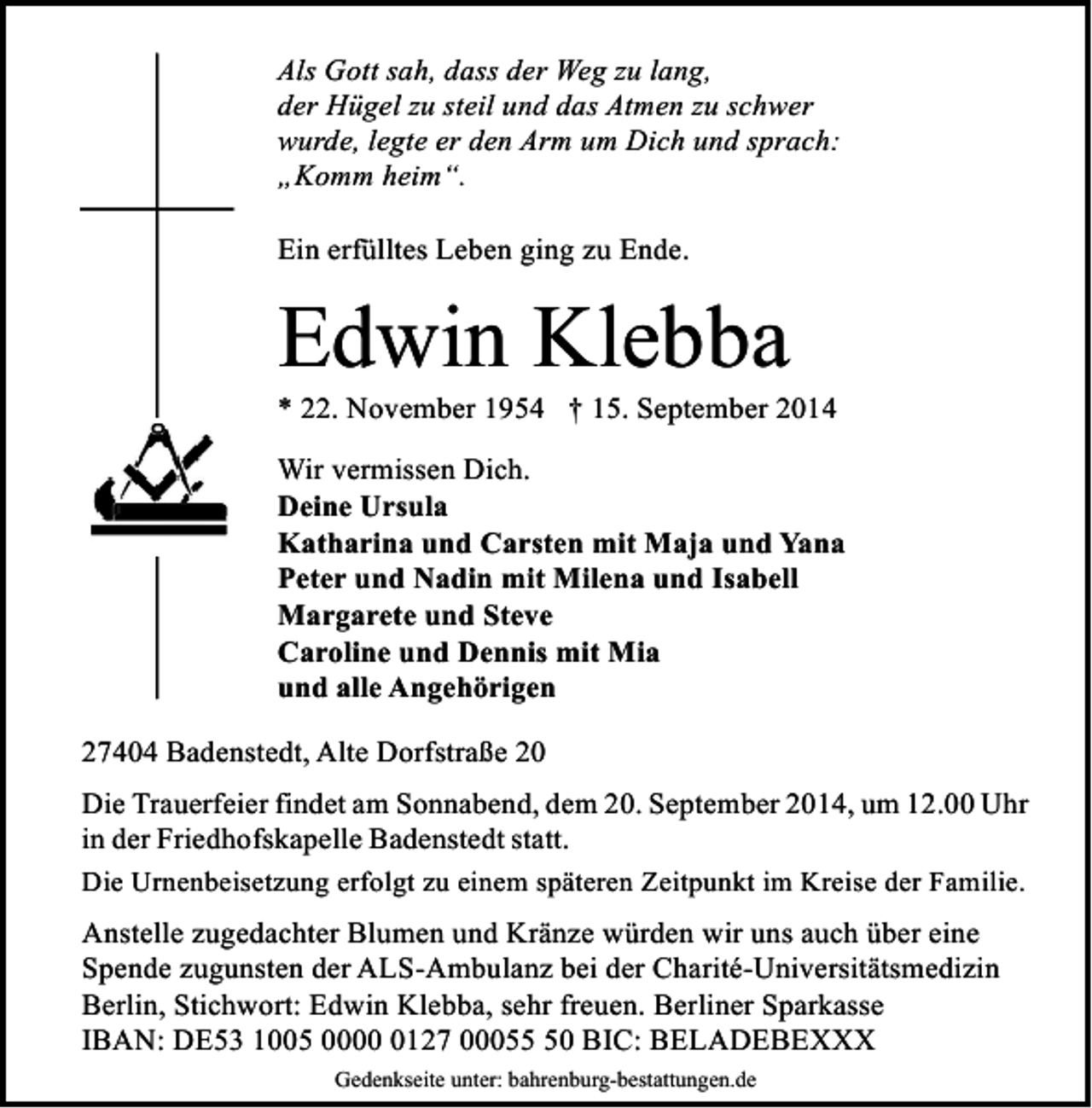 <p>Als Gott sah, dass der Weg zu lang,<br />der Hügel zu steil und das Atmen zu schwer<br />wurde, legte er den Arm um Dich und sprach:<br />„Komm heim“.<br />Ein erfülltes Leben ging zu Ende.</p>
<p>Edwin Klebba</p>
<p>* 22. November 1954 † 15. September 2014</p>
<p>Wir vermissen Dich.<br />Deine Ursula<br />Katharina und Carsten mit Maja und Yana<br />Peter und Nadin mit Milena und Isabell<br />Margarete und Steve<br />Caroline und Dennis mit Mia<br />und alle Angehörigen<br />27404 Badenstedt, Alte Dorfstraße 20<br />Die Trauerfeier findet am Sonnabend, dem 20. September 2014, um 12.00 Uhr<br />in der Friedhofskapelle Badenstedt statt.<br />Die Urnenbeisetzung erfolgt zu einem späteren Zeitpunkt im Kreise der Familie.<br />Anstelle zugedachter Blumen und Kränze würden wir uns auch über eine<br />Spende zugunsten der ALS-Ambulanz bei der Charité-Universitätsmedizin<br />Berlin, Stichwort: Edwin Klebba, sehr freuen. Berliner Sparkasse<br />IBAN: DE53 1005 000127 00050 BIC: BELADEBEXXX<br />Gedenkseite unter: bahrenburg-bestattungen.de</p>
