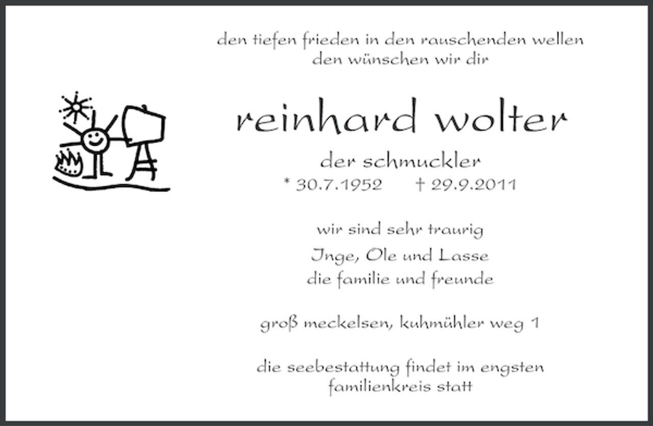 <p>den tiefen frieden in den rauschenden wellen<br />den wünschen wir dir</p>
<p>reinhard wolter<br />der schmuckler<br />* 30.7.1952</p>
<p>† 29.9.2011</p>
<p>wir sind sehr traurig<br />Inge, Ole und Lasse<br />die familie und freunde<br />groß meckelsen, kuhmühler weg 1<br />die seebestattung findet im engsten<br />familienkreis statt</p>