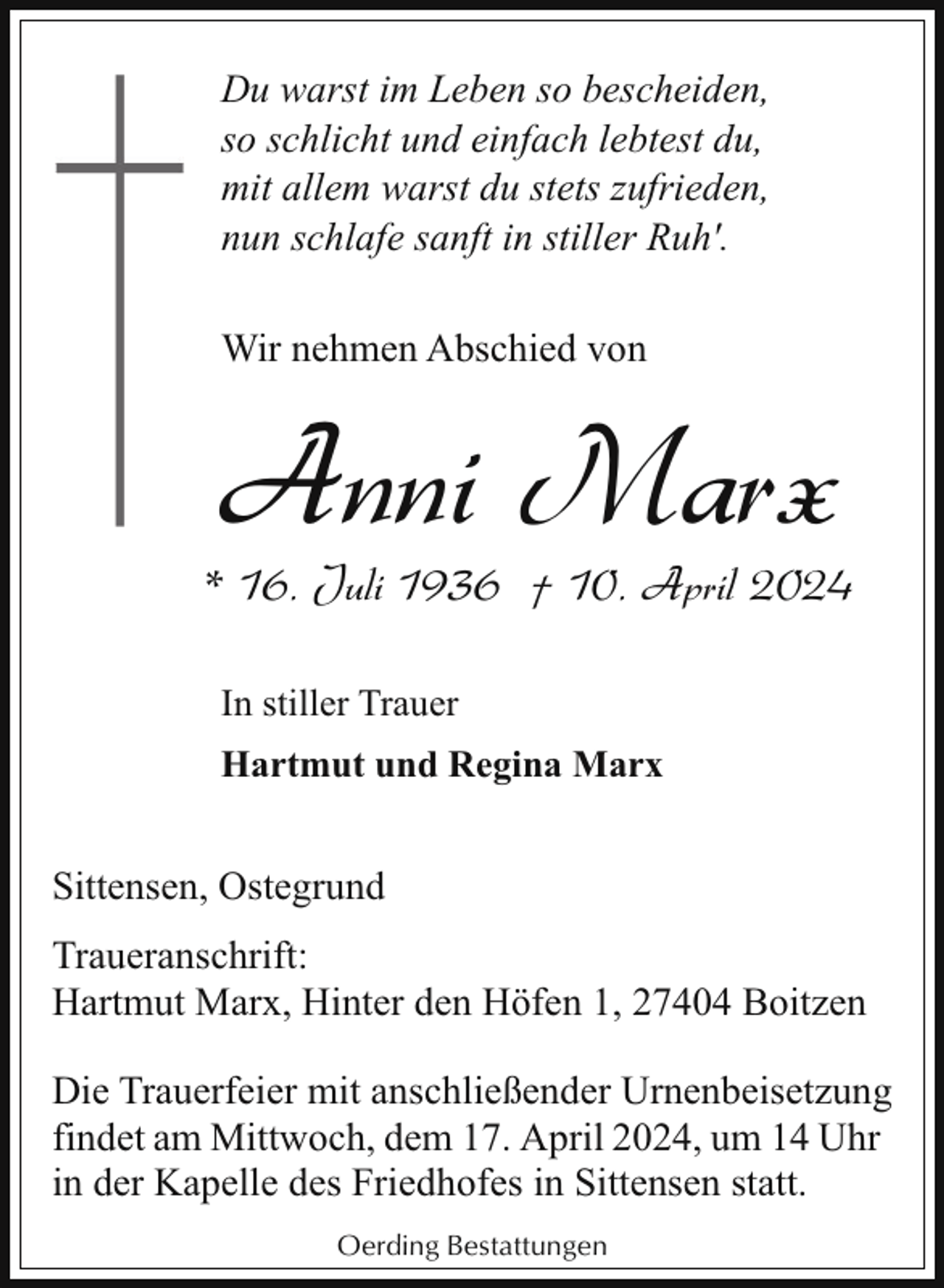 <p>Du warst im Leben so bescheiden,<br />so schlicht und einfach lebtest du,<br />mit allem warst du stets zufrieden,<br />nun schlafe sanft in stiller Ruh'.<br />Wir nehmen Abschied von</p><p>Anni Marx</p><p>* 16. Juli 1936 † 10. April 2024<br />In stiller Trauer<br />Hartmut und Regina Marx</p><p>Sittensen, Ostegrund<br />Traueranschrift:<br />Hartmut Marx, Hinter den Höfen 1, 27404 Boitzen<br />Die Trauerfeier mit anschließender Urnenbeisetzung<br />findet am Mittwoch, dem 17. April 2024, um 14 Uhr<br />in der Kapelle des Friedhofes in Sittensen statt.<br />Oerding Bestattungen</p>