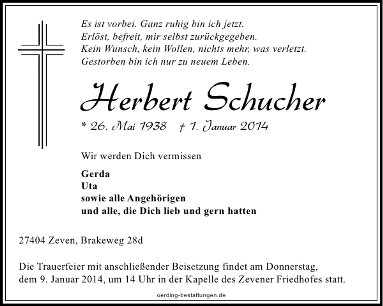 <p>Es ist vorbei. Ganz ruhig bin ich jetzt.<br />Erlöst, befreit, mir selbst zurückgegeben.<br />Kein Wunsch, kein Wollen, nichts mehr, was verletzt.<br />Gestorben bin ich nur zu neuem Leben.</p><p>Herbert Schucher</p><p>* 26. Mai 1938 † 1. Januar 2014<br />Wir werden Dich vermissen<br />Gerda<br />Uta<br />sowie alle Angehörigen<br />und alle, die Dich lieb und gern hatten<br />27404 Zeven, Brakeweg 28d</p><p>Die Trauerfeier mit anschließender Beisetzung findet am Donnerstag,<br />dem 9. Januar 2014, um 14 Uhr in der Kapelle des Zevener Friedhofes statt.<br />oerding-bestattungen.de</p>