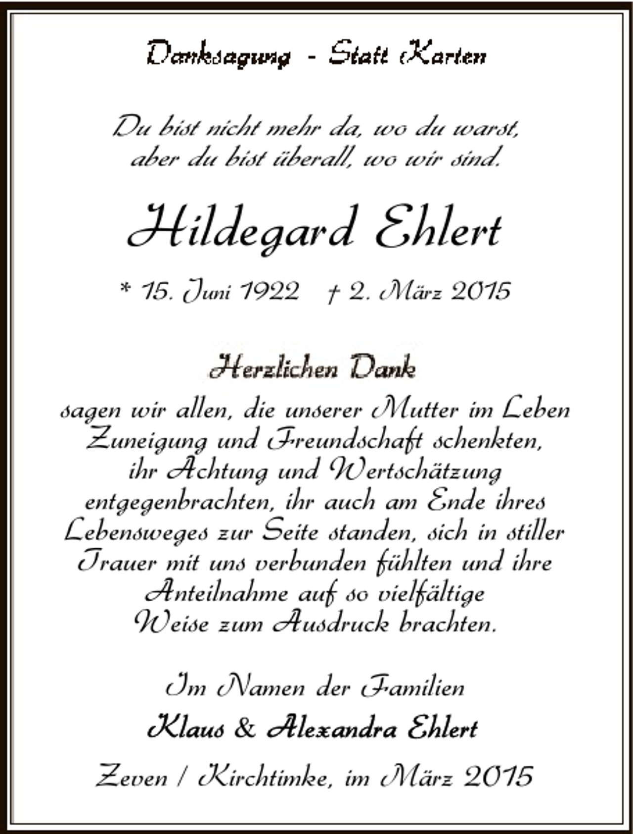 <p>Du bist nicht mehr da, wo du warst,<br />aber du bist überall, wo wir sind.</p><p>Hildegard Ehlert<br />* 15. Juni 1922 † 2. März 2015</p><p>sagen wir allen, die unserer Mutter im Leben<br />Zuneigung und Freundschaft schenkten,<br />ihr Achtung und Wertschätzung<br />entgegenbrachten, ihr auch am Ende ihres<br />Lebensweges zur Seite standen, sich in stiller<br />Trauer mit uns verbunden fühlten und ihre<br />Anteilnahme auf so vielfältige<br />Weise zum Ausdruck brachten.<br />Im Namen der Familien<br />&amp;</p><p>Zeven / Kirchtimke, im März 2015</p>