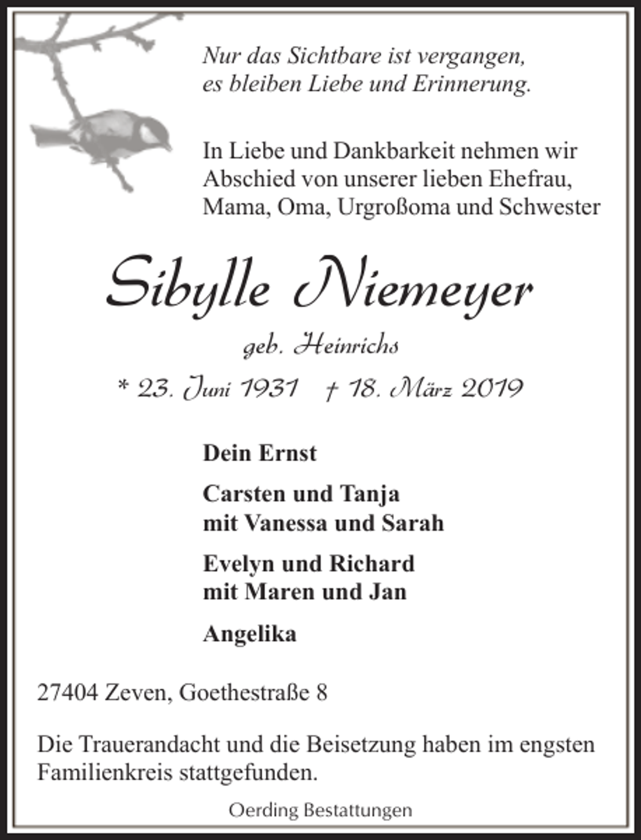 <p>Nur das Sichtbare ist vergangen,<br />es bleiben Liebe und Erinnerung.<br />In Liebe und Dankbarkeit nehmen wir<br />Abschied von unserer lieben Ehefrau,<br />Mama, Oma, Urgroßoma und Schwester</p><p>Sibylle Niemeyer<br />geb. Heinrichs</p><p>* 23. Juni 1931 † 18. März 2019<br />Dein Ernst<br />Carsten und Tanja<br />mit Vanessa und Sarah<br />Evelyn und Richard<br />mit Maren und Jan<br />Angelika<br />27404 Zeven, Goethestraße 8<br />Die Trauerandacht und die Beisetzung haben im engsten<br />Familienkreis stattgefunden.<br />Oerding Bestattungen</p>
