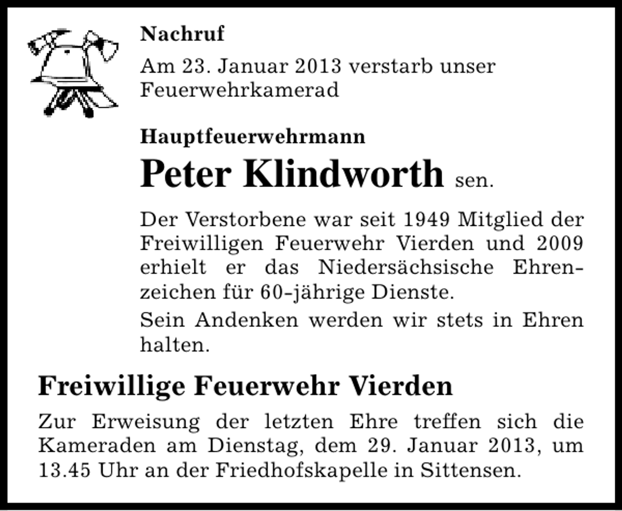 <p>Nachruf<br />Am 23. Januar 2013 verstarb unser<br />Feuerwehrkamerad<br />Hauptfeuerwehrmann</p><p>Peter Klindworth sen.<br />Der Verstorbene war seit 1949 Mitglied der<br />Freiwilligen Feuerwehr Vierden und 2009<br />erhielt er das Niedersächsische Ehrenzeichen für 60-jährige Dienste.<br />Sein Andenken werden wir stets in Ehren<br />halten.</p><p>Freiwillige Feuerwehr Vierden<br />Zur Erweisung der letzten Ehre treffen sich die<br />Kameraden am Dienstag, dem 29. Januar 2013, um<br />13.45 Uhr an der Friedhofskapelle in Sittensen.</p>