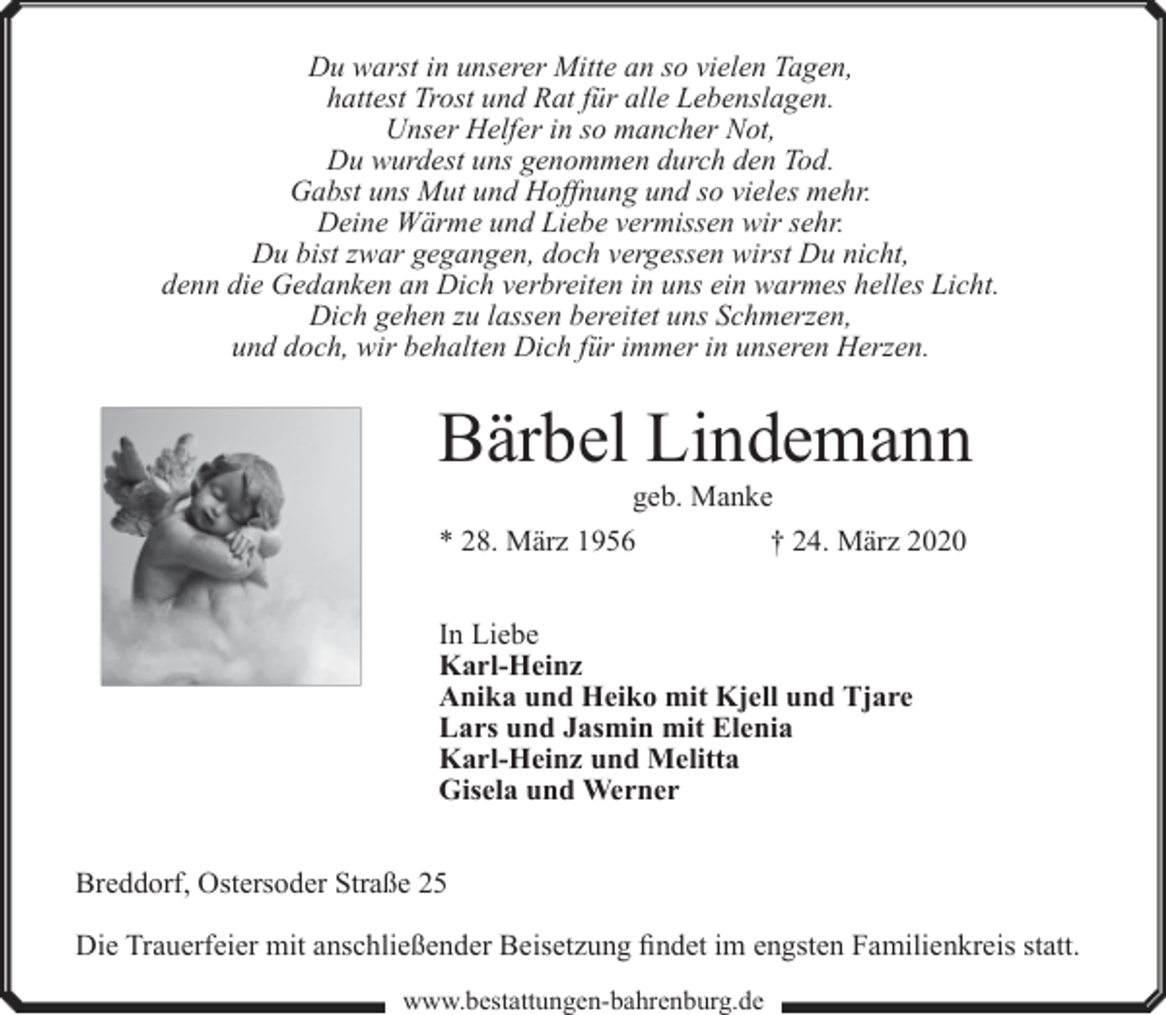 <p>Du warst in unserer Mitte an so vielen Tagen,<br />hattest Trost und Rat für alle Lebenslagen.<br />Unser Helfer in so mancher Not,<br />Du wurdest uns genommen durch den Tod.<br />Gabst uns Mut und Hoffnung und so vieles mehr.<br />Deine Wärme und Liebe vermissen wir sehr.<br />Du bist zwar gegangen, doch vergessen wirst Du nicht,<br />denn die Gedanken an Dich verbreiten in uns ein warmes helles Licht.<br />Dich gehen zu lassen bereitet uns Schmerzen,<br />und doch, wir behalten Dich für immer in unseren Herzen.</p><p>Bärbel Lindemann<br />geb. Manke</p><p>* 28. März 1956</p><p>† 24. März 2020</p><p>In Liebe<br />Karl-Heinz<br />Anika und Heiko mit Kjell und Tjare<br />Lars und Jasmin mit Elenia<br />Karl-Heinz und Melitta<br />Gisela und Werner<br />Breddorf, Ostersoder Straße 25<br />Die Trauerfeier mit anschließender Beisetzung findet im engsten Familienkreis statt.<br />www.bestattungen-bahrenburg.de</p>