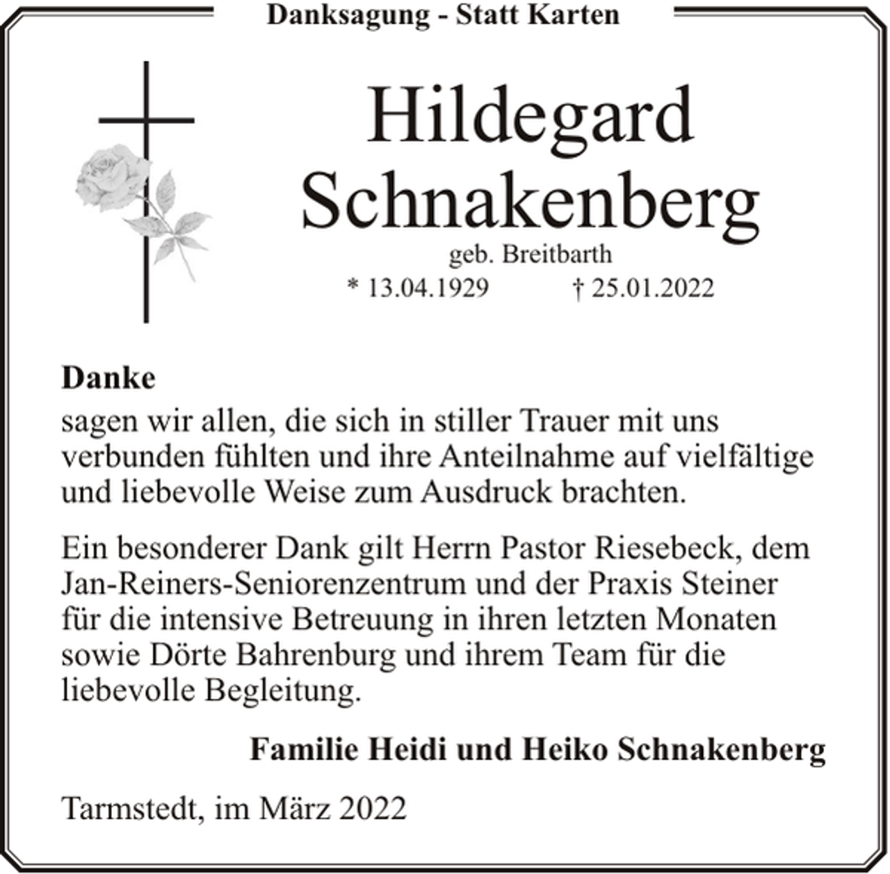<p>Danksagung - Statt Karten</p><p>Hildegard<br />Schnakenberg<br />geb. Breitbarth<br />* 13.04.1929<br />† 25.01.2022</p><p>Danke<br />sagen wir allen, die sich in stiller Trauer mit uns<br />verbunden fühlten und ihre Anteilnahme auf vielfältige<br />und liebevolle Weise zum Ausdruck brachten.<br />Ein besonderer Dank gilt Herrn Pastor Riesebeck, dem<br />Jan-Reiners-Seniorenzentrum und der Praxis Steiner<br />für die intensive Betreuung in ihren letzten Monaten<br />sowie Dörte Bahrenburg und ihrem Team für die<br />liebevolle Begleitung.<br />Familie Heidi und Heiko Schnakenberg<br />Tarmstedt, im März 2022</p>