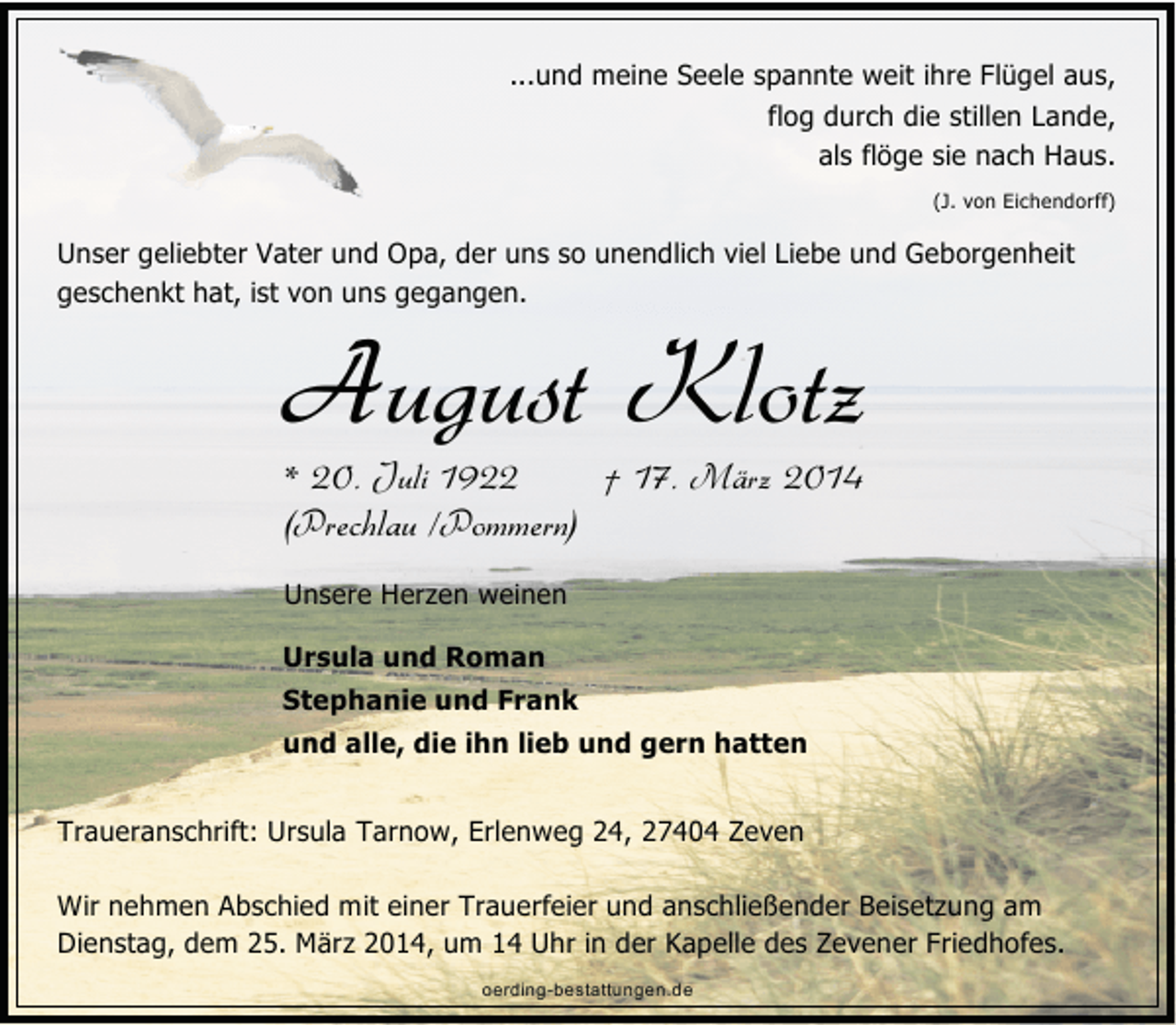 <p>...und meine Seele spannte weit ihre Flügel aus,<br />flog durch die stillen Lande,<br />als flöge sie nach Haus.<br />(J. von Eichendorff)</p><p>Unser geliebter Vater und Opa, der uns so unendlich viel Liebe und Geborgenheit<br />geschenkt hat, ist von uns gegangen.</p><p>August Klotz<br />* 20. Juli 1922<br />† 17. März 2014<br />(Prechlau /Pommern)<br />Unsere Herzen weinen</p><p>Ursula und Roman<br />Stephanie und Frank<br />und alle, die ihn lieb und gern hatten<br />Traueranschrift: Ursula Tarnow, Erlenweg 24, 27404 Zeven<br />Wir nehmen Abschied mit einer Trauerfeier und anschließender Beisetzung am<br />Dienstag, dem 25. März 2014, um 14 Uhr in der Kapelle des Zevener Friedhofes.<br />oerding-bestattungen.de</p>