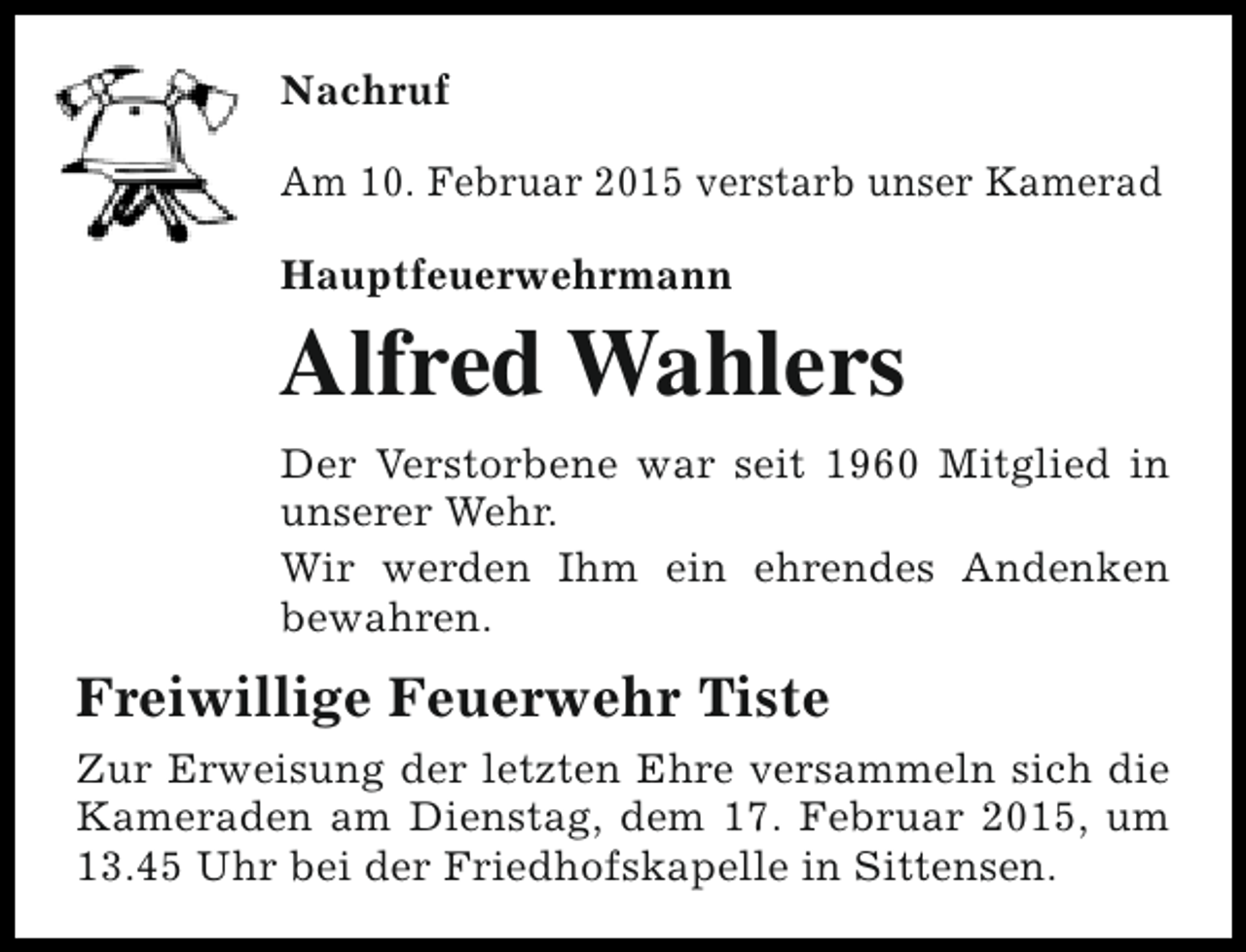 <p>Nachruf<br />Am 10. Februar 2015 verstarb unser Kamerad<br />Hauptfeuerwehrmann</p><p>Alfred Wahlers<br />Der Verstorbene war seit 1960 Mitglied in<br />unserer Wehr.<br />Wir werden Ihm ein ehrendes Andenken<br />bewahren.</p><p>Freiwillige Feuerwehr Tiste<br />Zur Erweisung der letzten Ehre versammeln sich die<br />Kameraden am Dienstag, dem 17. Februar 2015, um<br />13.45 Uhr bei der Friedhofskapelle in Sittensen.</p>