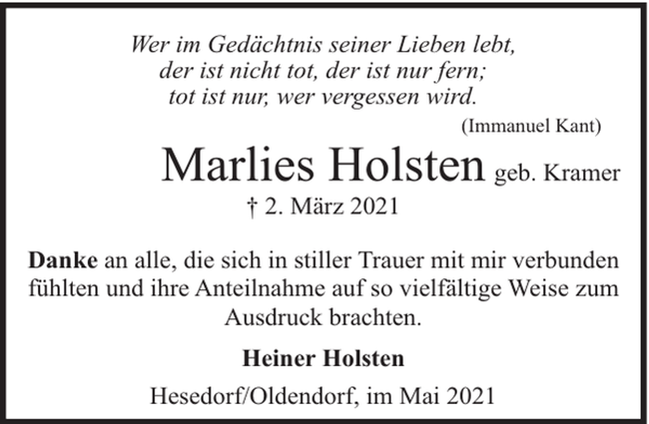 <p>Wer im Gedächtnis seiner Lieben lebt,<br />der ist nicht tot, der ist nur fern;<br />tot ist nur, wer vergessen wird.</p><p>(Immanuel Kant)</p><p>Marlies Holsten geb. Kramer<br />† 2. März 2021</p><p>Danke an alle, die sich in stiller Trauer mit mir verbunden<br />fühlten und ihre Anteilnahme auf so vielfältige Weise zum<br />Ausdruck brachten.<br />Heiner Holsten<br />Hesedorf/Oldendorf, im Mai 2021</p>