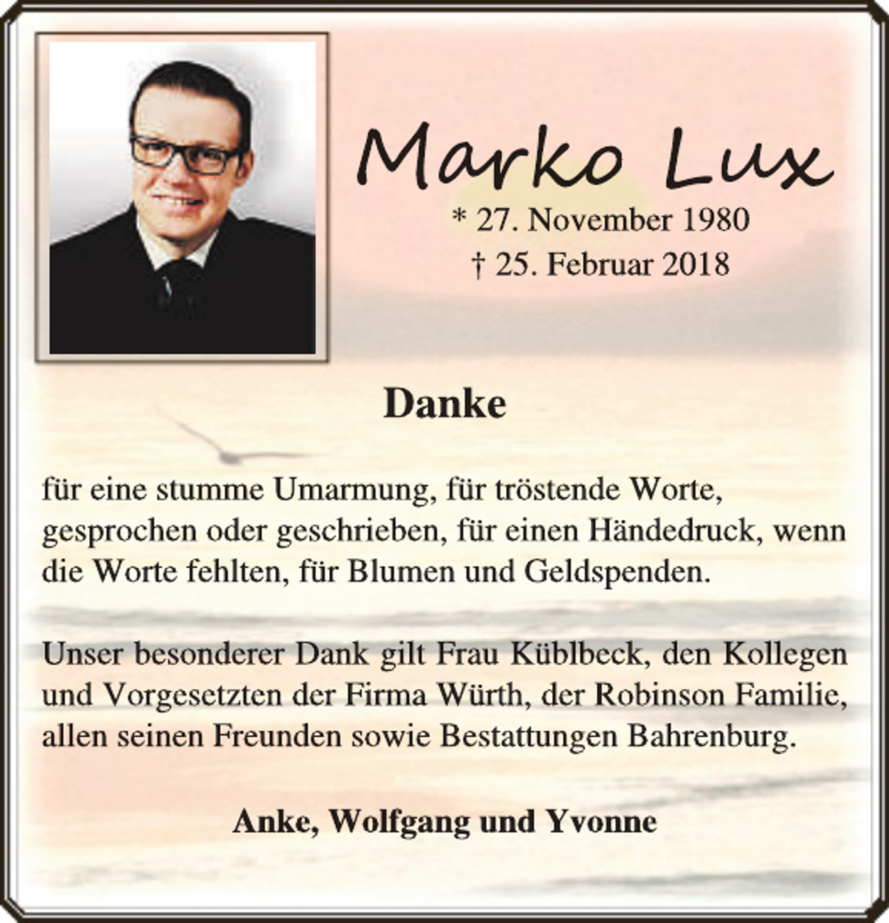 <p>Mar<br />arko<br />rko<br />o Lux<br />ux<br />x<br />* 27. November 1980<br />† 25. Februar 2018</p><p>Danke<br />für eine stumme Umarmung, für tröstende Worte,<br />gesprochen oder geschrieben, für einen Händedruck, wenn<br />die Worte fehlten, für Blumen und Geldspenden.<br />Unser besonderer Dank gilt Frau Küblbeck, den Kollegen<br />und Vorgesetzten der Firma Würth, der Robinson Familie,<br />allen seinen Freunden sowie Bestattungen Bahrenburg.<br />Anke, Wolfgang und Yvonne</p>