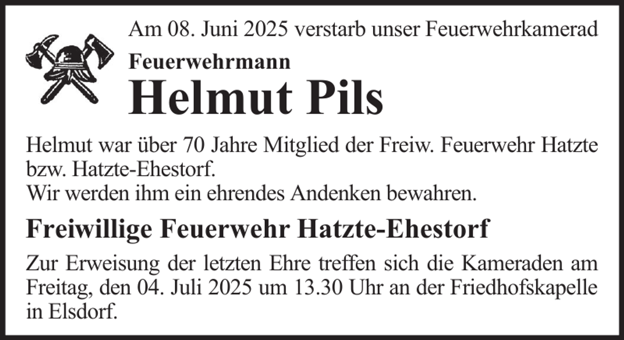 <p>Am 08. Juni 2025 verstarb unser Feuerwehrkamerad<br />Feuerwehrmann</p><p>Helmut Pils</p><p>Helmut war über 70 Jahre Mitglied der Freiw. Feuerwehr Hatzte<br />bzw. Hatzte-Ehestorf.<br />Wir werden ihm ein ehrendes Andenken bewahren.</p><p>Freiwillige Feuerwehr Hatzte-Ehestorf<br />Zur Erweisung der letzten Ehre treffen sich die Kameraden am<br />Freitag, den 04. Juli 2025 um 13.30 Uhr an der Friedhofskapelle<br />in Elsdorf.</p>