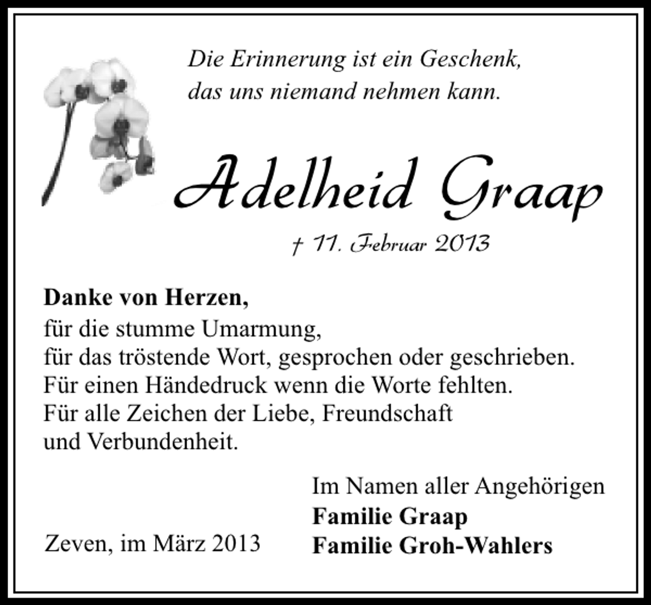 <p>Die Erinnerung ist ein Geschenk,<br />das uns niemand nehmen kann.</p><p>Adelheid Graap<br />† 11. Februar 2013</p><p>Danke von Herzen,<br />für die stumme Umarmung,<br />für das tröstende Wort, gesprochen oder geschrieben.<br />Für einen Händedruck wenn die Worte fehlten.<br />Für alle Zeichen der Liebe, Freundschaft<br />und Verbundenheit.</p><p>Zeven, im März 2013</p><p>Im Namen aller Angehörigen<br />Familie Graap<br />Familie Groh-Wahlers</p>