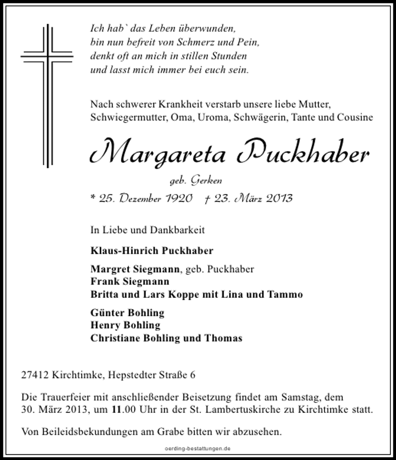 <p>Ich hab` das Leben überwunden,<br />bin nun befreit von Schmerz und Pein,<br />denkt oft an mich in stillen Stunden<br />und lasst mich immer bei euch sein.<br />Nach schwerer Krankheit verstarb unsere liebe Mutter,<br />Schwiegermutter, Oma, Uroma, Schwägerin, Tante und Cousine</p><p>Margareta Puckhaber</p><p>geb. Gerken<br />* 25. Dezember 1920 † 23. März 2013<br />In Liebe und Dankbarkeit<br />Klaus-Hinrich Puckhaber</p><p>Margret Siegmann, geb. Puckhaber<br />Frank Siegmann<br />Britta und Lars Koppe mit Lina und Tammo<br />Günter Bohling<br />Henry Bohling<br />Christiane Bohling und Thomas<br />27412 Kirchtimke, Hepstedter Straße 6<br />Die Trauerfeier mit anschließender Beisetzung findet am Samstag, dem<br />30. März 2013, um 11.00 Uhr in der St. Lambertuskirche zu Kirchtimke statt.<br />Von Beileidsbekundungen am Grabe bitten wir abzusehen.<br />oerding-bestattungen.de</p>