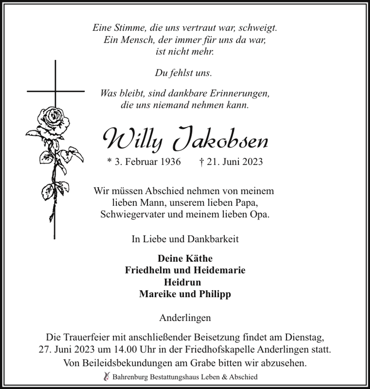 <p>Eine Stimme, die uns vertraut war, schweigt.<br />Ein Mensch, der immer für uns da war,<br />ist nicht mehr.<br />Du fehlst uns.<br />Was bleibt, sind dankbare Erinnerungen,<br />die uns niemand nehmen kann.</p><p>Willy Jakobsen<br />* 3. Februar 1936</p><p>† 21. Juni 2023</p><p>Wir müssen Abschied nehmen von meinem<br />lieben Mann, unserem lieben Papa,<br />Schwiegervater und meinem lieben Opa.<br />In Liebe und Dankbarkeit<br />Deine Käthe<br />Friedhelm und Heidemarie<br />Heidrun<br />Mareike und Philipp<br />Anderlingen<br />Die Trauerfeier mit anschließender Beisetzung findet am Dienstag,<br />27. Juni 2023 um 14.00 Uhr in der Friedhofskapelle Anderlingen statt.<br />Von Beileidsbekundungen am Grabe bitten wir abzusehen.<br />Bahrenburg Bestattungshaus Leben &amp; Abschied</p>