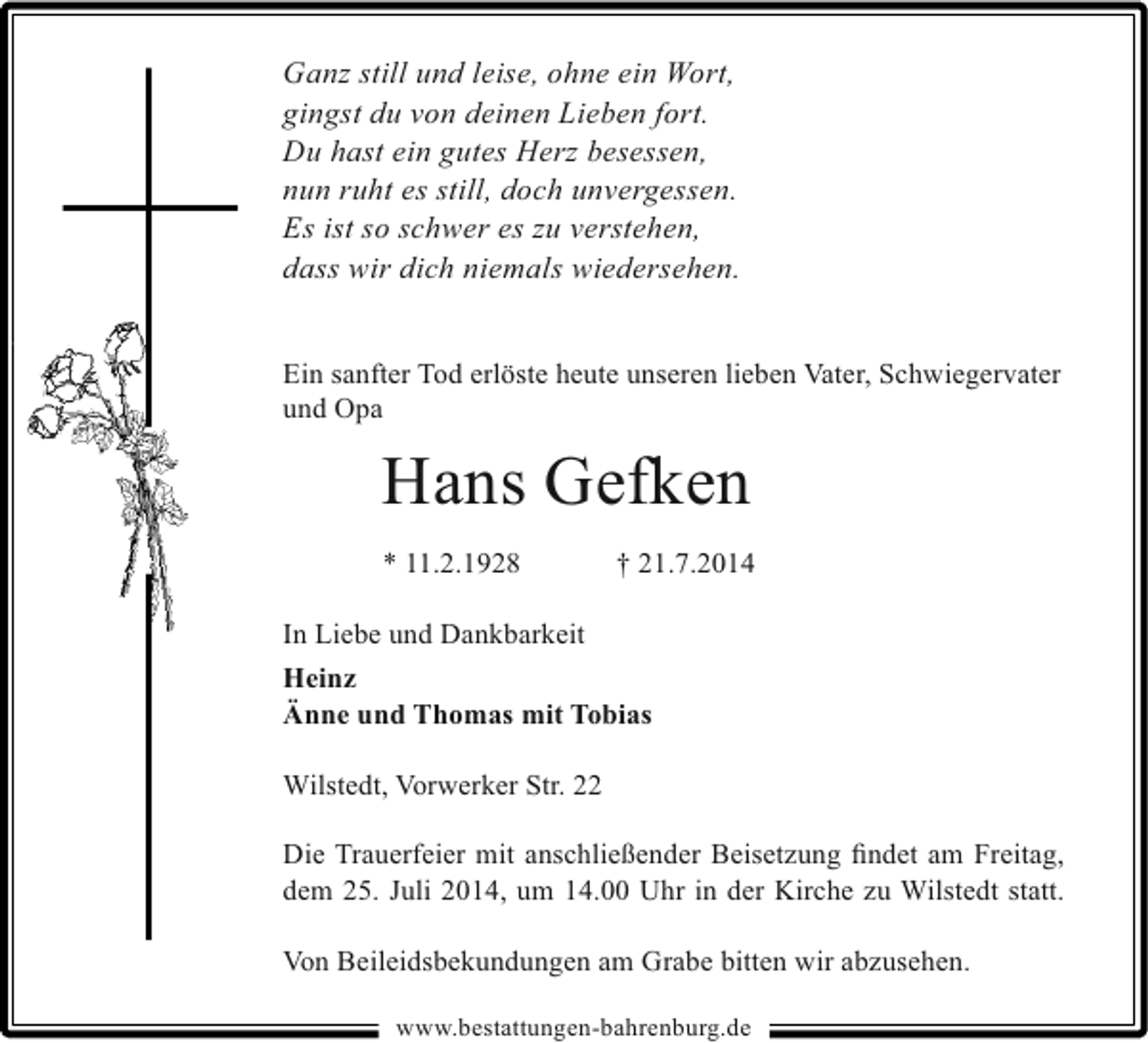 <p>Ganz still und leise, ohne ein Wort,<br />gingst du von deinen Lieben fort.<br />Du hast ein gutes Herz besessen,<br />nun ruht es still, doch unvergessen.<br />Es ist so schwer es zu verstehen,<br />dass wir dich niemals wiedersehen.<br />Ein sanfter Tod erlöste heute unseren lieben Vater, Schwiegervater<br />und Opa</p><p>Hans Gefken<br />* 11.2.1928</p><p>† 21.7.2014</p><p>In Liebe und Dankbarkeit<br />Heinz<br />Änne und Thomas mit Tobias<br />Wilstedt, Vorwerker Str. 22<br />Die Trauerfeier mit anschließender Beisetzung ﬁndet am Freitag,<br />dem 25. Juli 2014, um 14.00 Uhr in der Kirche zu Wilstedt statt.<br />Von Beileidsbekundungen am Grabe bitten wir abzusehen.<br />www.bestattungen-bahrenburg.de</p>