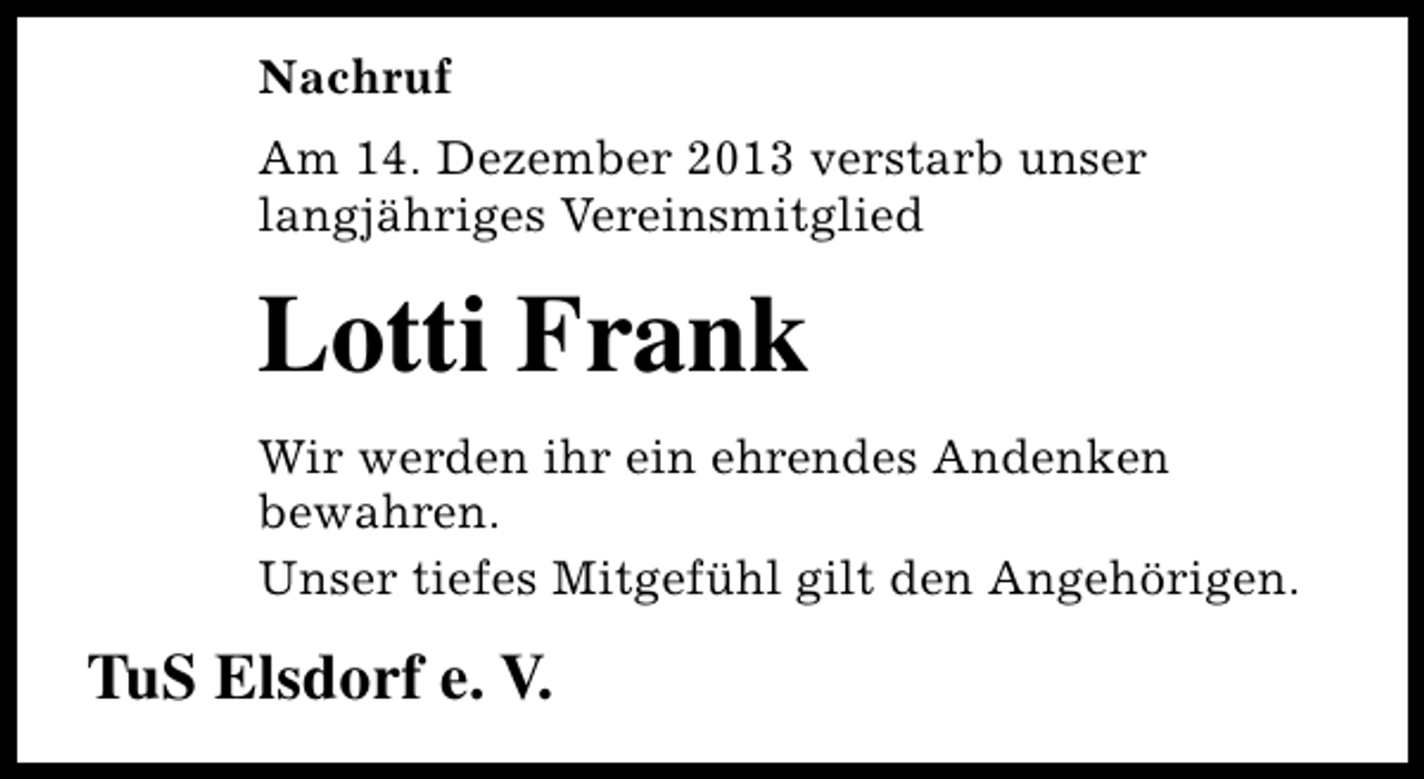 <p>Nachruf<br />Am 14. Dezember 2013 verstarb unser<br />langjähriges Vereinsmitglied</p><p>Lotti Frank<br />Wir werden ihr ein ehrendes Andenken<br />bewahren.<br />Unser tiefes Mitgefühl gilt den Angehörigen.</p><p>TuS Elsdorf e. V.</p>