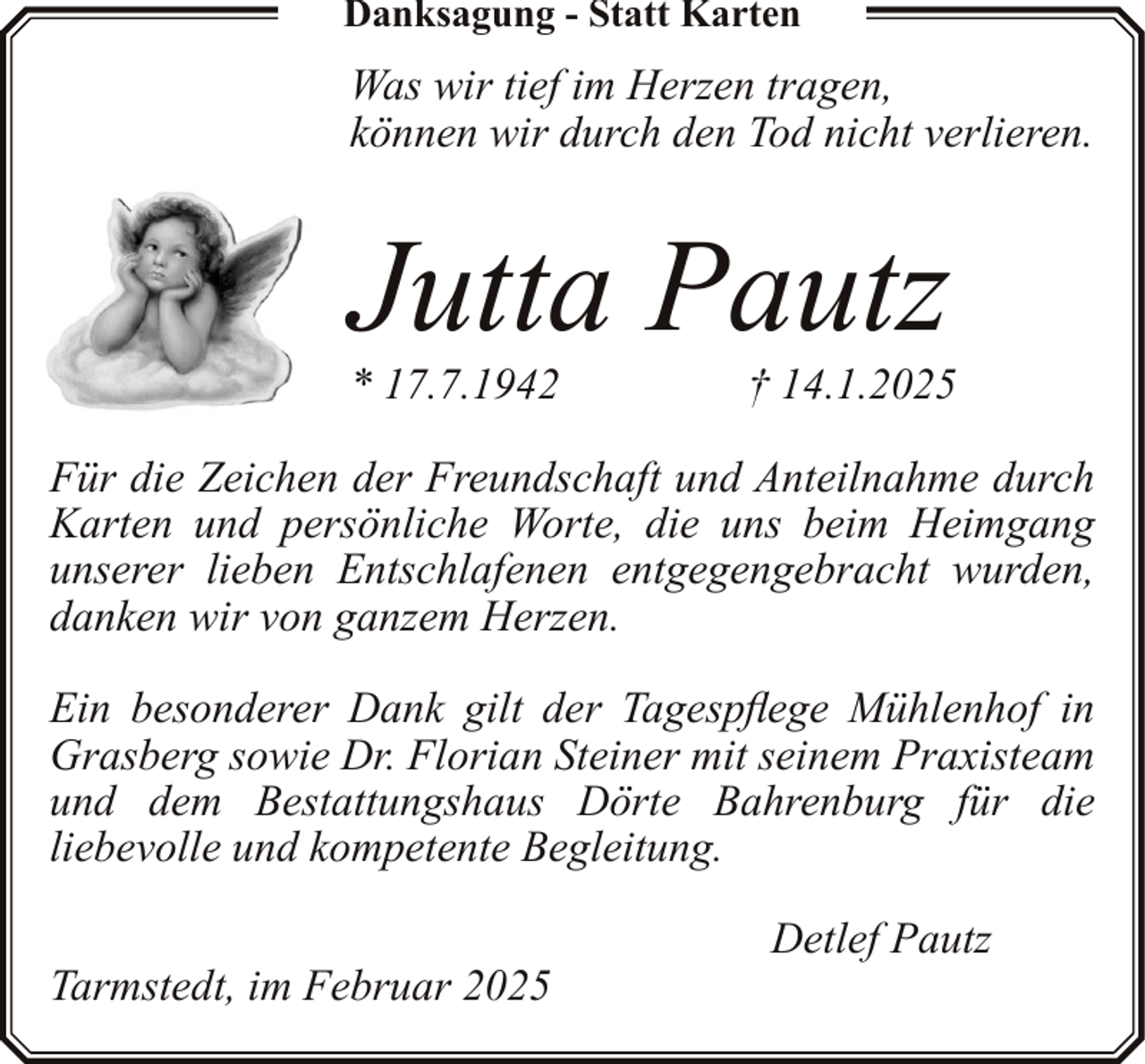 <p>Danksagung - Statt Karten</p><p>Was wir tief im Herzen tragen,<br />können wir durch den Tod nicht verlieren.</p><p>Jutta Pautz</p><p>* 17.7.1942</p><p>† 14.1.2025</p><p>Für die Zeichen der Freundschaft und Anteilnahme durch<br />Karten und persönliche Worte, die uns beim Heimgang<br />unserer lieben Entschlafenen entgegengebracht wurden,<br />danken wir von ganzem Herzen.<br />Ein besonderer Dank gilt der Tagespflege Mühlenhof in<br />Grasberg sowie Dr. Florian Steiner mit seinem Praxisteam<br />und dem Bestattungshaus Dörte Bahrenburg für die<br />liebevolle und kompetente Begleitung.<br />Tarmstedt, im Februar 2025</p><p>Detlef Pautz</p>