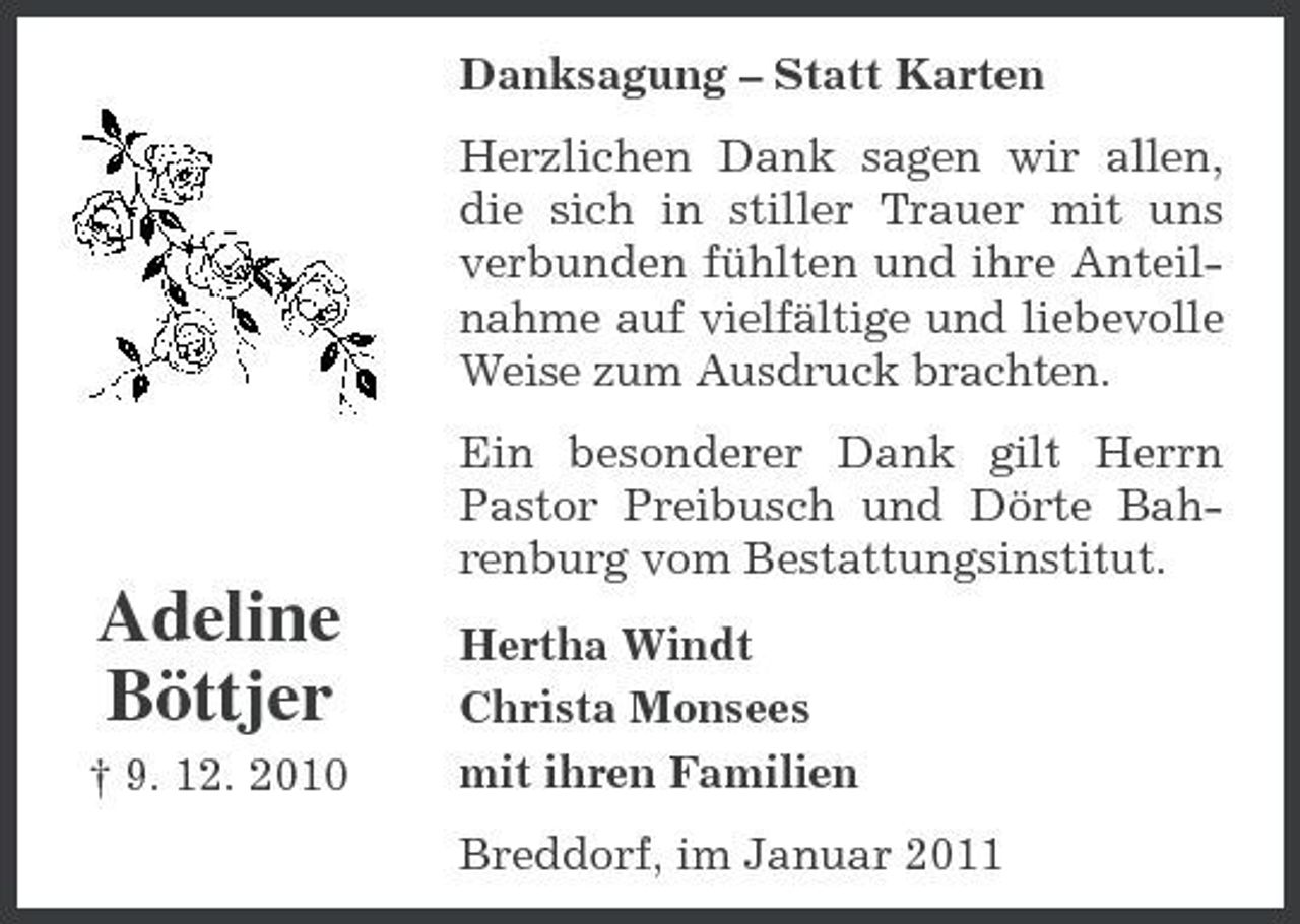 <p>Danksagung – Statt Karten Herzlichen Dank sagen wir allen, die sich in stiller Trauer mit uns verbunden fühlten und ihre Anteilnahme auf vielfältige und liebevolle Weise zum Ausdruck brachten. Ein besonderer Dank gilt Herrn Pastor Preibusch und Dörte Bahrenburg vom Bestattungsinstitut.</p><p>Adeline Böttjer<br />† 9. 12. 2010</p><p>Hertha Windt Christa Monsees mit ihren Familien Breddorf, im Januar 2011</p>