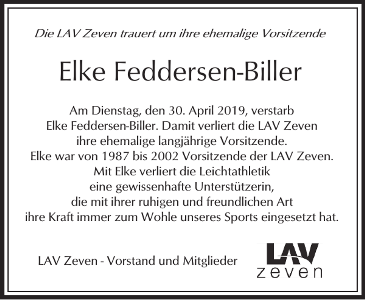 <p>Die LAV Zeven trauert um ihre ehemalige Vorsitzende</p><p>Elke Feddersen-Biller<br />Am Dienstag, den 30. April 2019, verstarb<br />Elke Feddersen-Biller. Damit verliert die LAV Zeven<br />ihre ehemalige langjährige Vorsitzende.<br />Elke war von 1987 bis 2002 Vorsitzende der LAV Zeven.<br />Mit Elke verliert die Leichtathletik<br />eine gewissenhafte Unterstützerin,<br />die mit ihrer ruhigen und freundlichen Art<br />ihre Kraft immer zum Wohle unseres Sports eingesetzt hat.<br />LAV Zeven - Vorstand und Mitglieder</p>