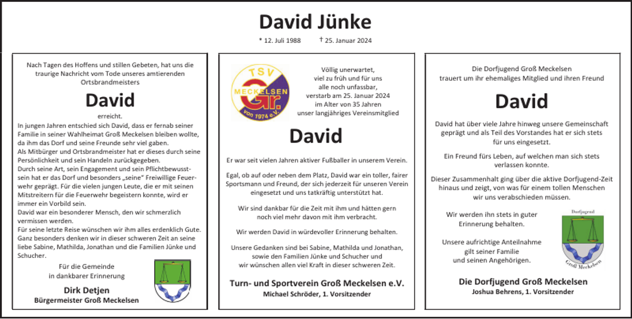 <p>David Jünke<br />* 12. Juli 1988</p>
<p>Nach Tagen des Hoffens und stillen Gebeten, hat uns die<br />traurige Nachricht vom Tode unseres amtierenden</p>
<p>Ortsbrandmeisters</p>
<p>David</p>
<p>erreicht.<br />In jungen Jahren entschied sich David, dass er fernab seiner<br />Familie in seiner Wahlheimat Groß Meckelsen bleiben wollte,<br />da ihm das Dorf und seine Freunde sehr viel gaben.<br />Als Mitbürger und Ortsbrandmeister hat er dieses durch seine<br />Persönlichkeit und sein Handeln zurückgegeben.<br />Durch seine Art, sein Engagement und sein Pflichtbewusstsein hat er das Dorf und besonders „seine“ Freiwillige Feuerwehr geprägt. Für die vielen jungen Leute, die er mit seinen<br />Mitstreitern für die Feuerwehr begeistern konnte, wird er<br />immer ein Vorbild sein.<br />David war ein besonderer Mensch, den wir schmerzlich<br />vermissen werden.<br />Für seine letzte Reise wünschen wir ihm alles erdenklich Gute.<br />Ganz besonders denken wir in dieser schweren Zeit an seine<br />liebe Sabine, Mathilda, Jonathan und die Familien Jünke und<br />Schucher.</p>
<p>Für die Gemeinde<br />in dankbarer Erinnerung</p>
<p>Dirk Detjen</p>
<p>Bürgermeister Groß Meckelsen</p>
<p>† 25. Januar 2024</p>
<p>Völlig unerwartet,<br />viel zu früh und für uns<br />alle noch unfassbar,<br />verstarb am 25. Januar 2024<br />im Alter von 35 Jahren<br />unser langjähriges Vereinsmitglied</p>
<p>Die Dorfjugend Groß Meckelsen<br />trauert um ihr ehemaliges Mitglied und ihren Freund</p>
<p>David</p>
<p>David</p>
<p>David hat über viele Jahre hinweg unsere Gemeinschaft<br />geprägt und als Teil des Vorstandes hat er sich stets<br />für uns eingesetzt.</p>
<p>Er war seit vielen Jahren aktiver Fußballer in unserem Verein.</p>
<p>Ein Freund fürs Leben, auf welchen man sich stets<br />verlassen konnte.</p>
<p>Egal, ob auf oder neben dem Platz, David war ein toller, fairer<br />Sportsmann und Freund, der sich jederzeit für unseren Verein<br />eingesetzt und uns tatkräftig unterstützt hat.<br />Wir sind dankbar für die Zeit mit ihm und hätten gern<br />noch viel mehr davon mit ihm verbracht.<br />Wir werden David in würdevoller Erinnerung behalten.<br />Unsere Gedanken sind bei Sabine, Mathilda und Jonathan,<br />sowie den Familien Jünke und Schucher und<br />wir wünschen allen viel Kraft in dieser schweren Zeit.</p>
<p>Turn- und Sportverein Groß Meckelsen e.V.<br />Michael Schröder, 1. Vorsitzender</p>
<p>Dieser Zusammenhalt ging über die aktive Dorfjugend-Zeit<br />hinaus und zeigt, von was für einem tollen Menschen<br />wir uns verabschieden müssen.<br />Wir werden ihn stets in guter<br />Erinnerung behalten.<br />Unsere aufrichtige Anteilnahme<br />gilt seiner Familie<br />und seinen Angehörigen.</p>
<p>Die Dorfjugend Groß Meckelsen<br />Joshua Behrens, 1. Vorsitzender</p>