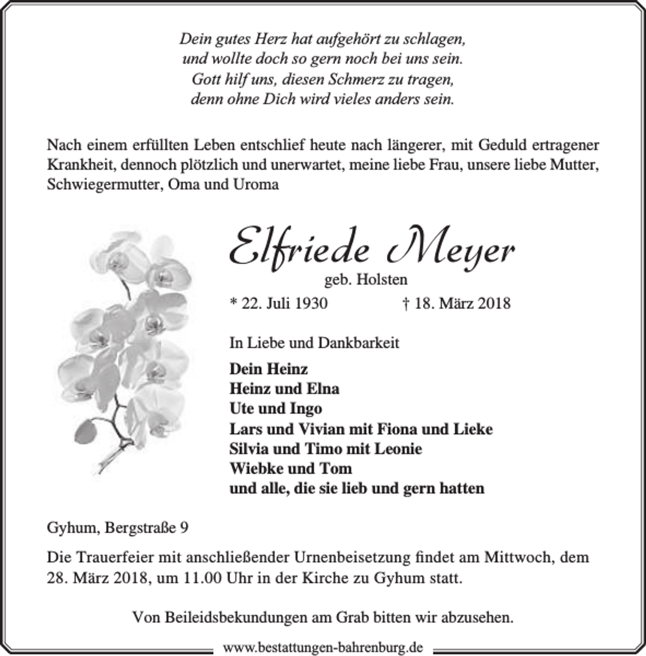 <p>Dein gutes Herz hat aufgehört zu schlagen,<br />und wollte doch so gern noch bei uns sein.<br />Gott hilf uns, diesen Schmerz zu tragen,<br />denn ohne Dich wird vieles anders sein.<br />Nach einem erfüllten Leben entschlief heute nach längerer, mit Geduld ertragener<br />Krankheit, dennoch plötzlich und unerwartet, meine liebe Frau, unsere liebe Mutter,<br />Schwiegermutter, Oma und Uroma</p><p>Elfriede Meyer</p><p>geb. Holsten<br />* 22. Juli 1930<br />† 18. März 2018<br />In Liebe und Dankbarkeit<br />Dein Heinz<br />Heinz und Elna<br />Ute und Ingo<br />Lars und Vivian mit Fiona und Lieke<br />Silvia und Timo mit Leonie<br />Wiebke und Tom<br />und alle, die sie lieb und gern hatten<br />Gyhum, Bergstraße 9</p><p>Die Trauerfeier mit anschließender Urnenbeisetzung ﬁndet am Mittwoch, dem<br />28. März 2018, um 11.00 Uhr in der Kirche zu Gyhum statt.<br />Von Beileidsbekundungen am Grab bitten wir abzusehen.<br />www.bbestattungen-bbahhrenbburg.dde</p>