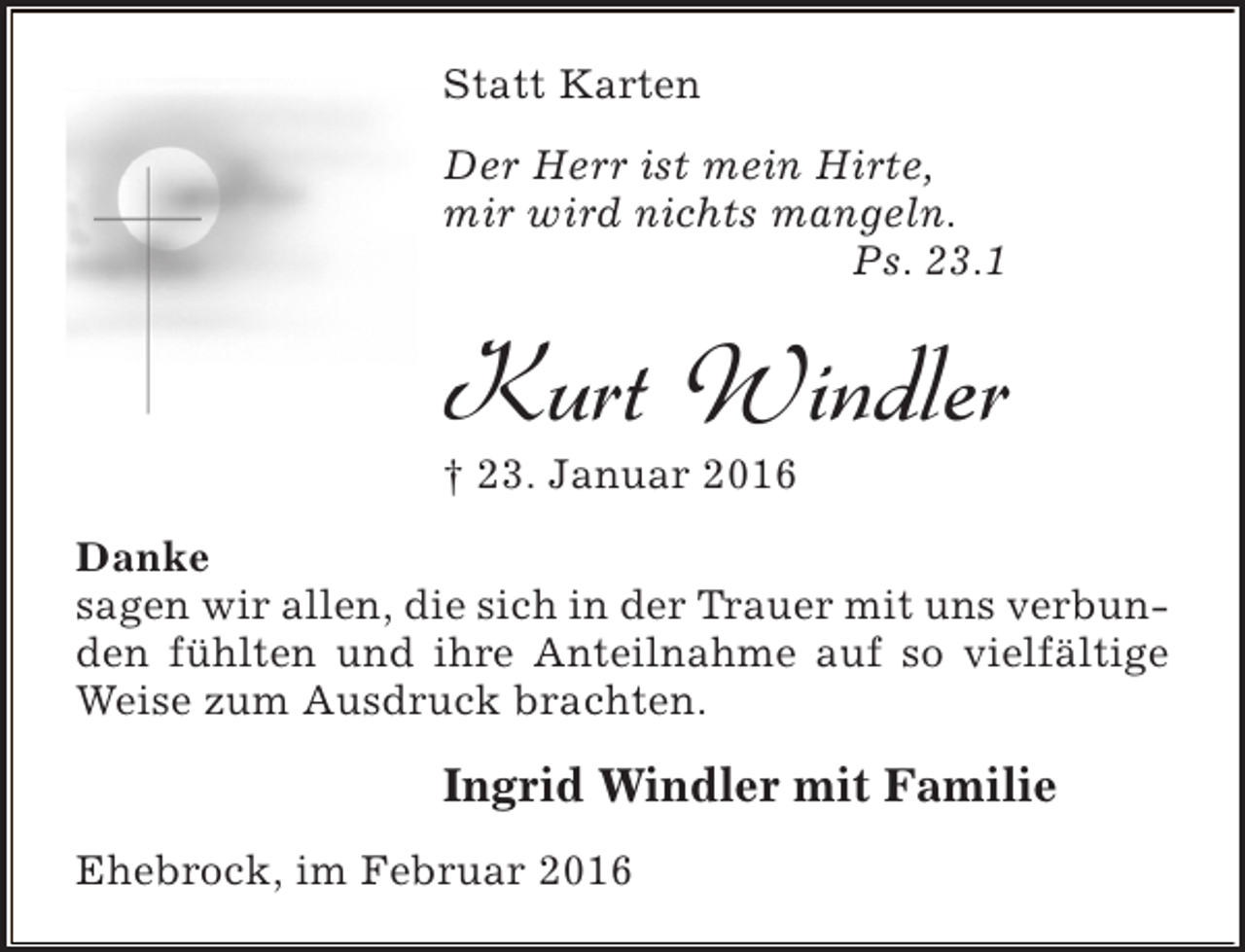 <p>Statt Karten<br />Der Herr ist mein Hirte,<br />mir wird nichts mangeln.<br />Ps. 23.1</p><p>Kurt Windler<br />† 23. Januar 2016</p><p>Danke<br />sagen wir allen, die sich in der Trauer mit uns verbunden fühlten und ihre Anteilnahme auf so vielfältige<br />Weise zum Ausdruck brachten.</p><p>Ingrid Windler mit Familie<br />Ehebrock, im Februar 2016</p>