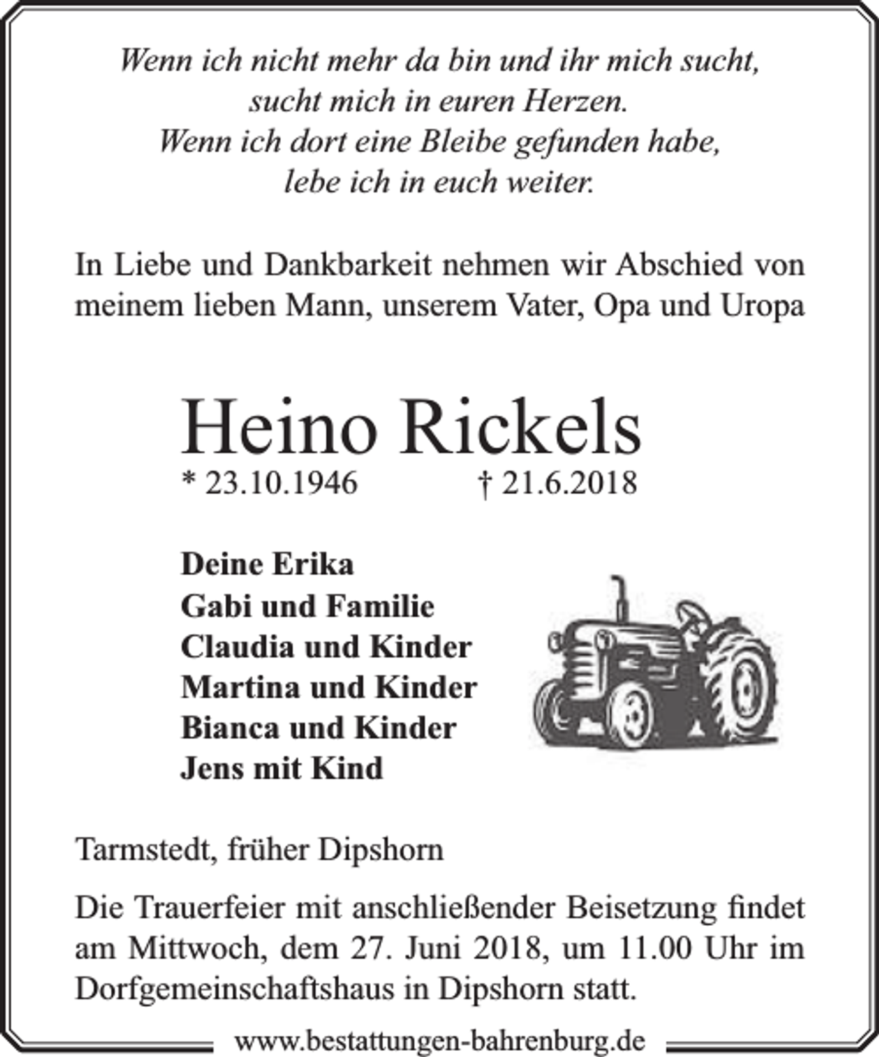 <p>Wenn ich nicht mehr da bin und ihr mich sucht,<br />sucht mich in euren Herzen.<br />Wenn ich dort eine Bleibe gefunden habe,<br />lebe ich in euch weiter.<br />In Liebe und Dankbarkeit nehmen wir Abschied von<br />meinem lieben Mann, unserem Vater, Opa und Uropa</p><p>Heino<br />Rickels<br />* 23.10.1946<br />† 21.6.2018<br />Deine Erika<br />Gabi und Familie<br />Claudia und Kinder<br />Martina und Kinder<br />Bianca und Kinder<br />Jens mit Kind<br />Tarmstedt, früher Dipshorn<br />Die Trauerfeier mit anschließender Beisetzung ﬁndet<br />am Mittwoch, dem 27. Juni 2018, um 11.00 Uhr im<br />Dorfgemeinschaftshaus in Dipshorn statt.<br />www.bbestattungen-bbahhrenbburg.dde</p>