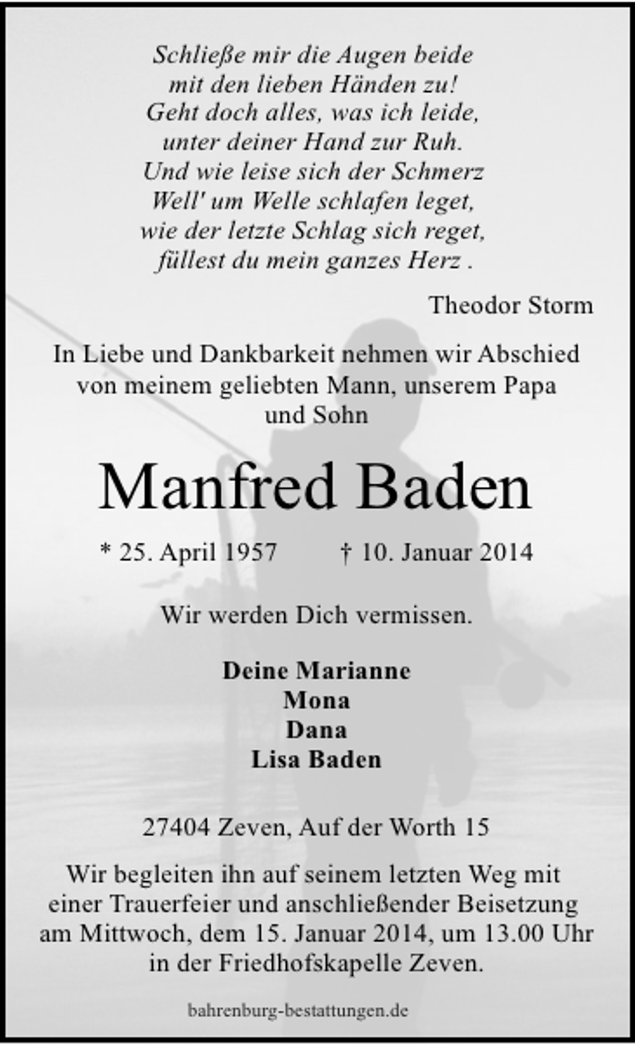 <p>Schließe mir die Augen beide<br />mit den lieben Händen zu!<br />Geht doch alles, was ich leide,<br />unter deiner Hand zur Ruh.<br />Und wie leise sich der Schmerz<br />Well' um Welle schlafen leget,<br />wie der letzte Schlag sich reget,<br />füllest du mein ganzes Herz .<br />Theodor Storm<br />In Liebe und Dankbarkeit nehmen wir Abschied<br />von meinem geliebten Mann, unserem Papa<br />und Sohn</p>
<p>Manfred Baden<br />* 25. April 1957</p>
<p>† 10. Januar 2014</p>
<p>Wir werden Dich vermissen.<br />Deine Marianne<br />Mona<br />Dana<br />Lisa Baden<br />27404 Zeven, Auf der Worth 15<br />Wir begleiten ihn auf seinem letzten Weg mit<br />einer Trauerfeier und anschließender Beisetzung<br />am Mittwoch, dem 15. Januar 2014, um 13.00 Uhr<br />in der Friedhofskapelle Zeven.<br />bahrenburg-bestattungen.de</p>