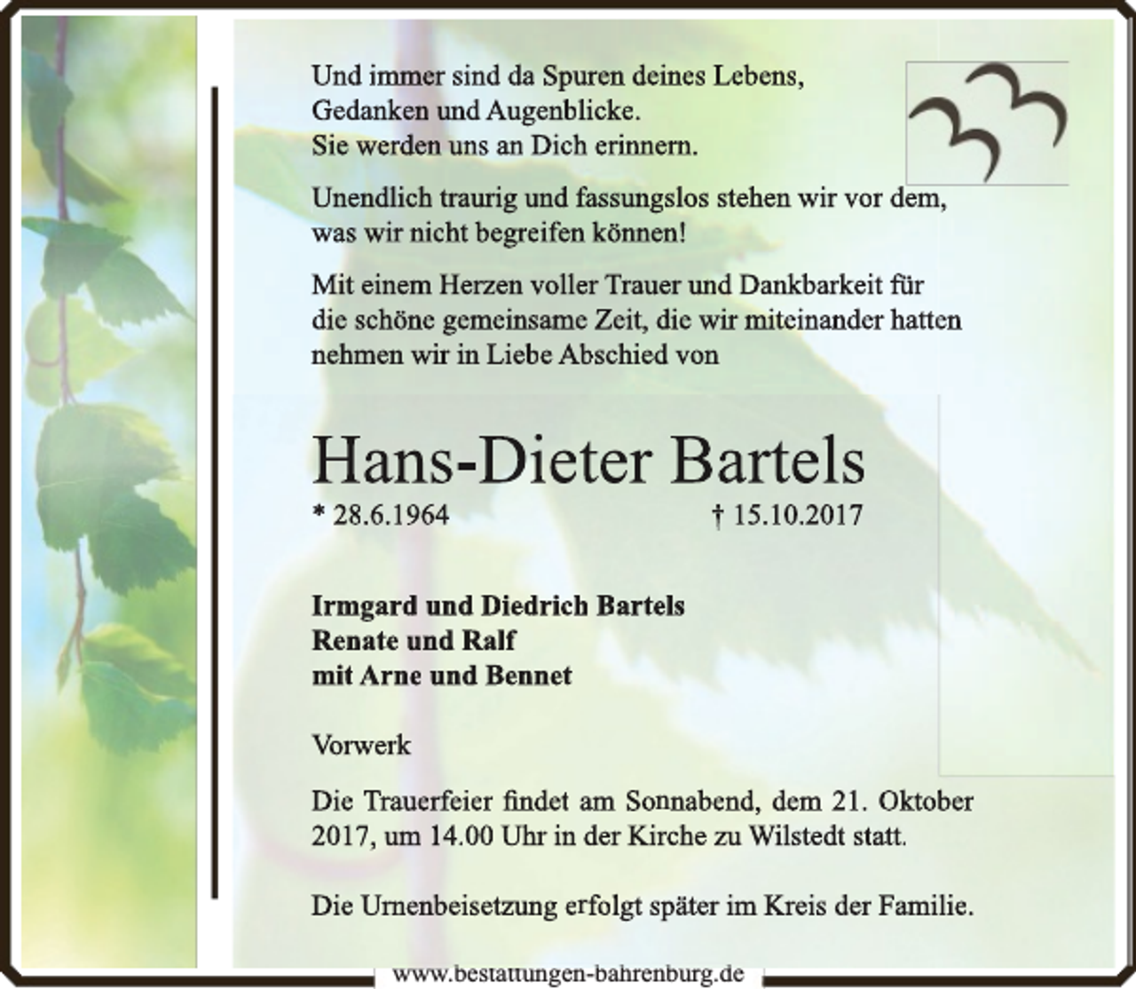 <p>Und immer sind da Spuuren deines Lebens,<br />Gedanken und Augenblicke.<br />Sie werden uns an Dichh erinnern.<br />Unendlich traurig und fassungslos stehen wir vor dem,<br />was wir nicht begreifen können!<br />Mit einem Herzen volleer Trauer und Dankbarkeit für<br />die schöne gemeinsamee Zeit, die wir miteinander hatteen<br />nehmen wir in Liebe Abbschied von</p><p>Hans-Dietter Bartels<br />* 28.6.1964</p><p>† 15.10.2017</p><p>Irmgard und Diedrich<br />h Bartels<br />Renate und Ralf<br />mit Arne und Bennet<br />Vorwerk<br />Die Trauerfeier ﬁndet am Sonnabend, dem 21. Oktobber<br />2017, um 14.00 Uhr in der Kirche zu Wilstedt statt.<br />Die Urnenbeisetzung erfolgt später im Kreis der Familie.<br />www.bestattungen-bahrenburg.de<br />b<br />b h b<br />d</p>