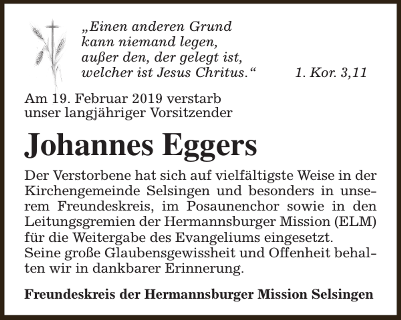 <p>„Einen anderen Grund<br />kann niemand legen,<br />außer den, der gelegt ist,<br />welcher ist Jesus Chritus.“</p><p>1. Kor. 3,11</p><p>Am 19. Februar 2019 verstarb<br />unser langjähriger Vorsitzender</p><p>Johannes Eggers<br />Der Verstorbene hat sich auf vielfältigste Weise in der<br />Kirchengemeinde Selsingen und besonders in unserem Freundeskreis, im Posaunenchor sowie in den<br />Leitungsgremien der Hermannsburger Mission (ELM)<br />für die Weitergabe des Evangeliums eingesetzt.<br />Seine große Glaubensgewissheit und Offenheit behalten wir in dankbarer Erinnerung.<br />Freundeskreis der Hermannsburger Mission Selsingen</p>