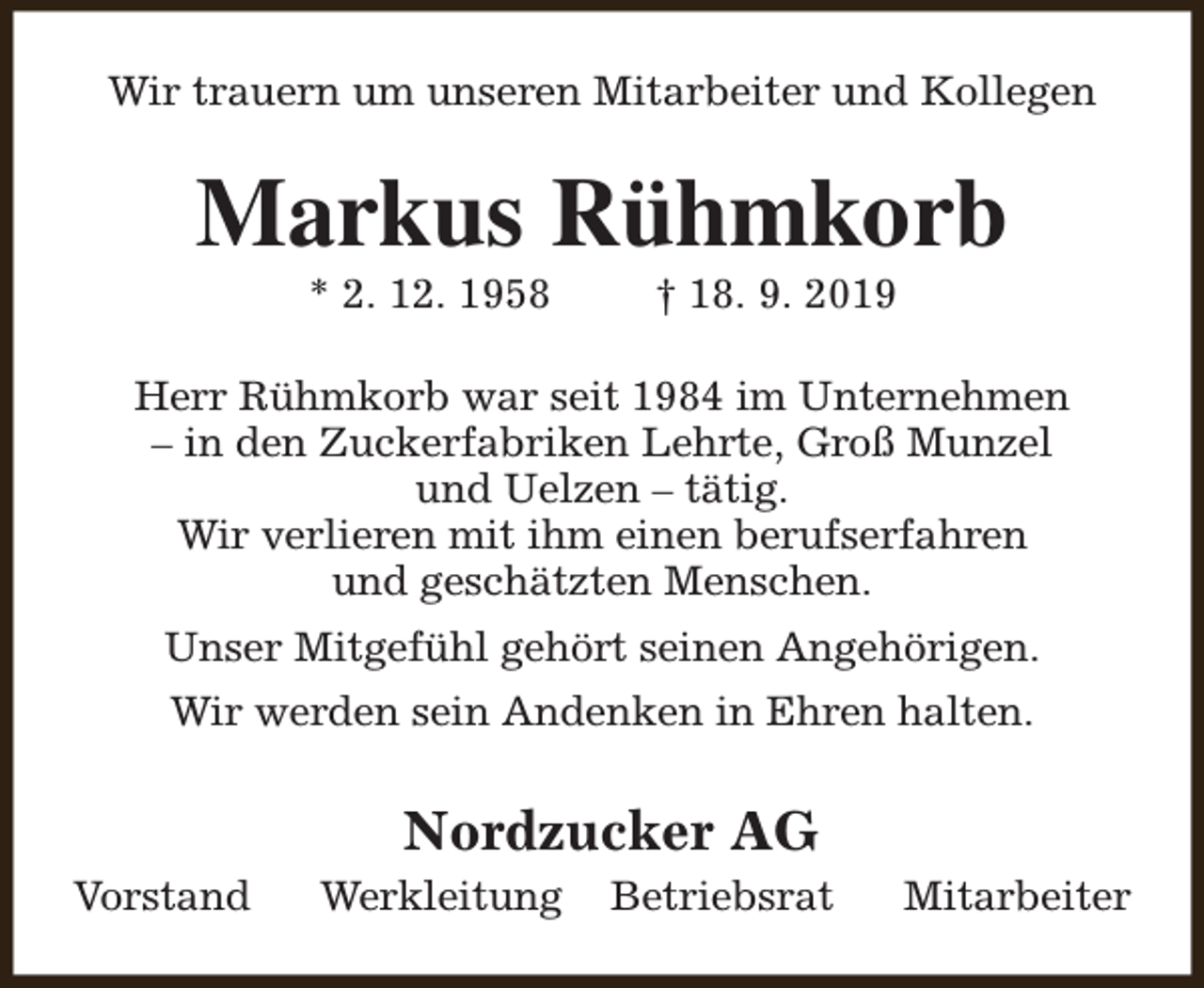 <p>Wir trauern um unseren Mitarbeiter und Kollegen</p><p>Markus Rühmkorb<br />* 2. 12. 1958</p><p>† 18. 9. 2019</p><p>Herr Rühmkorb war seit 1984 im Unternehmen<br />– in den Zuckerfabriken Lehrte, Groß Munzel<br />und Uelzen – tätig.<br />Wir verlieren mit ihm einen berufserfahren<br />und geschätzten Menschen.<br />Unser Mitgefühl gehört seinen Angehörigen.<br />Wir werden sein Andenken in Ehren halten.</p><p>Nordzucker AG<br />Vorstand</p><p>Werkleitung</p><p>Betriebsrat</p><p>Mitarbeiter</p>