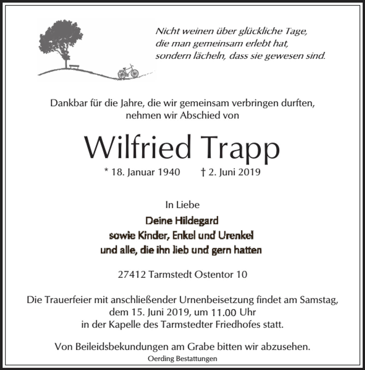 <p>Nicht weinen über glückliche Tage,<br />die man gemeinsam erlebt hat,<br />sondern lächeln, dass sie gewesen sind.</p><p>Dankbar für die Jahre, die wir gemeinsam verbringen durften,<br />nehmen wir Abschied von</p><p>Wilfried Trapp<br />* 18. Januar 1940</p><p>† 2. Juni 2019</p><p>In Liebe</p><p>27412 Tarmstedt Ostentor 10<br />Die Trauerfeier mit anschließender Urnenbeisetzung findet am Samstag,<br />dem 15. Juni 2019, um<br />Uhr<br />in der Kapelle des Tarmstedter Friedhofes statt.<br />Von Beileidsbekundungen am Grabe bitten wir abzusehen.<br />Oerding Bestattungen</p>