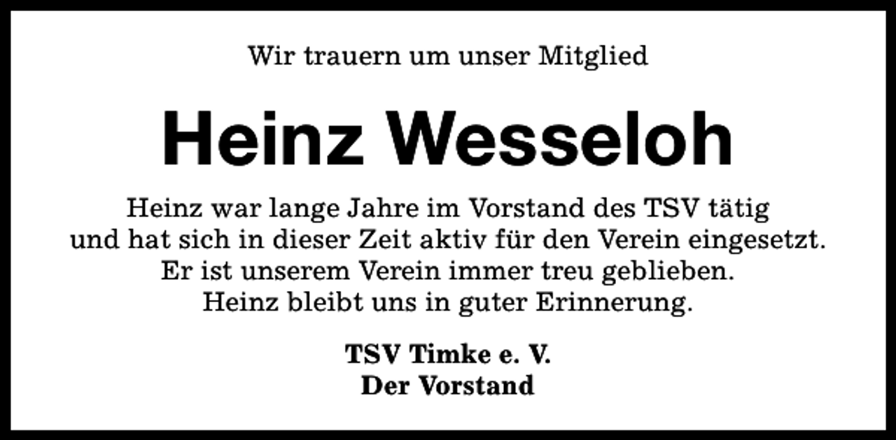 <p>Wir trauern um unser Mitglied</p><p>Heinz Wesseloh</p><p>Heinz war lange Jahre im Vorstand des TSV tätig<br />und hat sich in dieser Zeit aktiv für den Verein eingesetzt.<br />Er ist unserem Verein immer treu geblieben.<br />Heinz bleibt uns in guter Erinnerung.<br />TSV Timke e. V.<br />Der Vorstand</p>