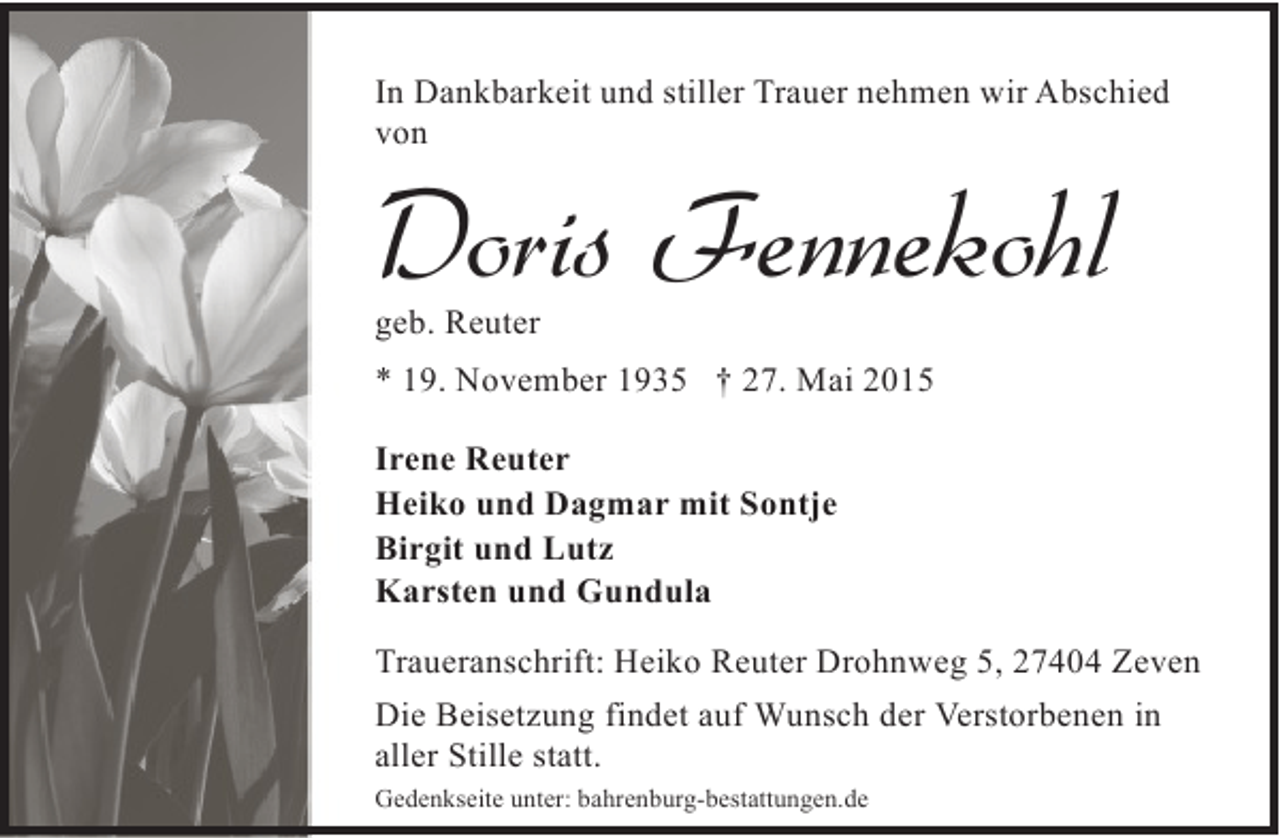 <p>In Dankbarkeit und stiller Trauer nehmen wir Abschied<br />von</p><p>Doris Fennekohl</p><p>geb. Reuter</p><p>* 19. November 1935 † 27. Mai 2015<br />Irene Reuter<br />Heiko und Dagmar mit Sontje<br />Birgit und Lutz<br />Karsten und Gundula<br />Traueranschrift: Heiko Reuter Drohnweg 5, 27404 Zeven<br />Die Beisetzung findet auf Wunsch der Verstorbenen in<br />aller Stille statt.<br />Gedenkseite unter: bahrenburg-bestattungen.de</p>