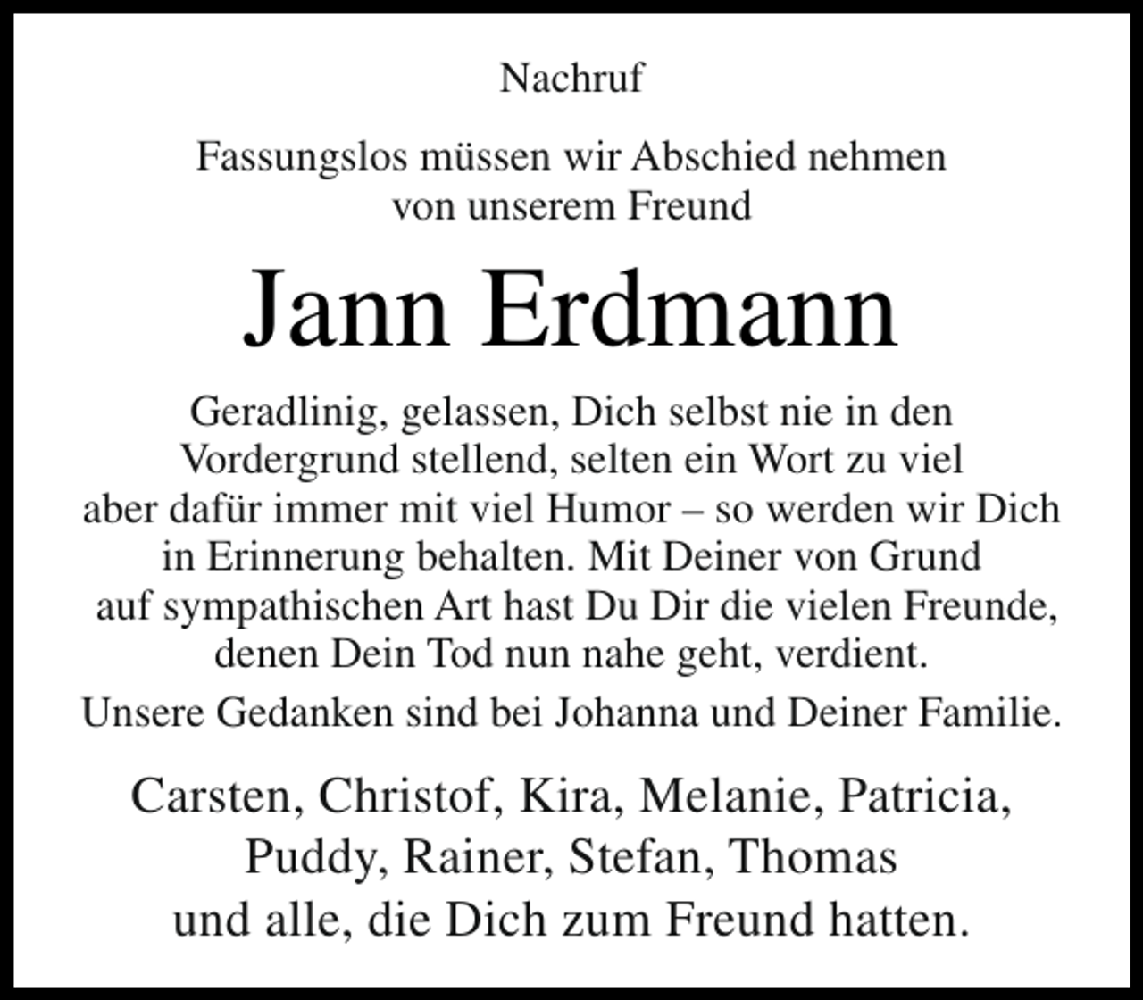 <p>Nachruf<br />Fassungslos müssen wir Abschied nehmen<br />von unserem Freund</p><p>Jann Erdmann</p><p>Geradlinig, gelassen, Dich selbst nie in den<br />Vordergrund stellend, selten ein Wort zu viel<br />aber dafür immer mit viel Humor – so werden wir Dich<br />in Erinnerung behalten. Mit Deiner von Grund<br />auf sympathischen Art hast Du Dir die vielen Freunde,<br />denen Dein Tod nun nahe geht, verdient.<br />Unsere Gedanken sind bei Johanna und Deiner Familie.</p><p>Carsten, Christof, Kira, Melanie, Patricia,<br />Puddy, Rainer, Stefan, Thomas<br />und alle, die Dich zum Freund hatten.</p>