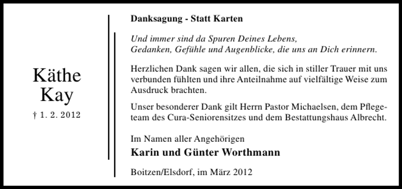 <p>Danksagung - Statt Karten<br />Und immer sind da Spuren Deines Lebens,<br />Gedanken, Gefühle und Augenblicke, die uns an Dich erinnern.</p><p>Käthe<br />Kay<br />† 1. 2. 2012</p><p>Herzlichen Dank sagen wir allen, die sich in stiller Trauer mit uns<br />verbunden fühlten und ihre Anteilnahme auf vielfältige Weise zum<br />Ausdruck brachten.<br />Unser besonderer Dank gilt Herrn Pastor Michaelsen, dem Pﬂegeteam des Cura-Seniorensitzes und dem Bestattungshaus Albrecht.<br />Im Namen aller Angehörigen</p><p>Karin und Günter Worthmann<br />Boitzen/Elsdorf, im März 2012</p>