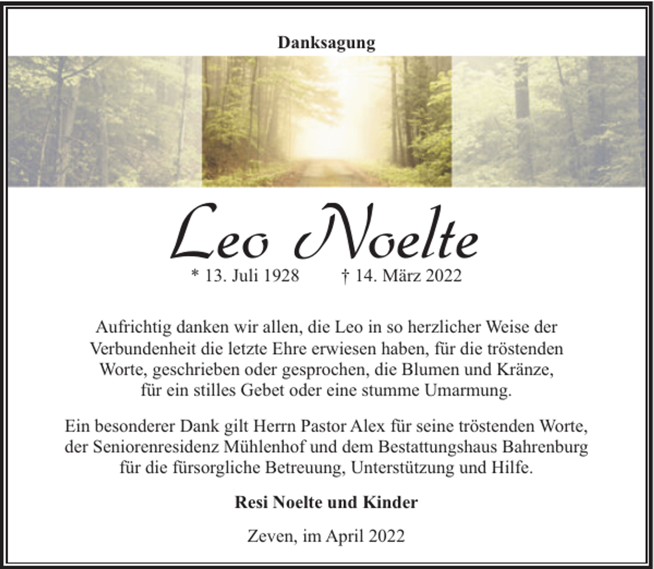 <p>Danksagung</p><p>Leo Noelte<br />* 13. Juli 1928</p><p>† 14. März 2022</p><p>Aufrichtig danken wir allen, die Leo in so herzlicher Weise der<br />Verbundenheit die letzte Ehre erwiesen haben, für die tröstenden<br />Worte, geschrieben oder gesprochen, die Blumen und Kränze,<br />für ein stilles Gebet oder eine stumme Umarmung.<br />Ein besonderer Dank gilt Herrn Pastor Alex für seine tröstenden Worte,<br />der Seniorenresidenz Mühlenhof und dem Bestattungshaus Bahrenburg<br />für die fürsorgliche Betreuung, Unterstützung und Hilfe.<br />Resi Noelte und Kinder<br />Zeven, im April 2022</p>