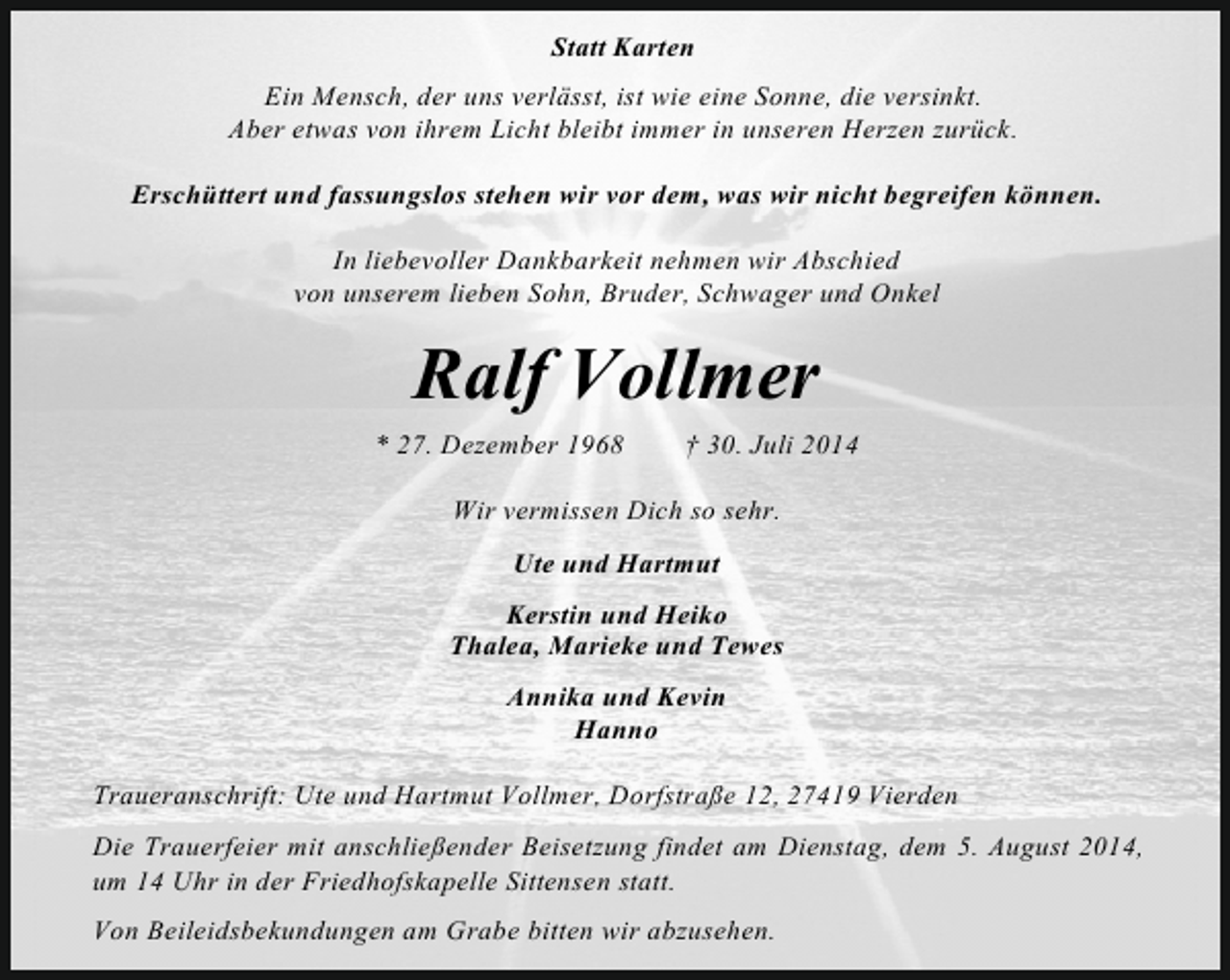 <p>Statt Karten<br />Ein Mensch, der uns verlässt, ist wie eine Sonne, die versinkt.<br />Aber etwas von ihrem Licht bleibt immer in unseren Herzen zurück.<br />Erschüttert und fassungslos stehen wir vor dem, was wir nicht begreifen können.<br />In liebevoller Dankbarkeit nehmen wir Abschied<br />von unserem lieben Sohn, Bruder, Schwager und Onkel</p><p>Ralf Vollmer<br />* 27. Dezember 1968</p><p>† 30. Juli 2014</p><p>Wir vermissen Dich so sehr.<br />Ute und Hartmut<br />Kerstin und Heiko<br />Thalea, Marieke und Tewes<br />Annika und Kevin<br />Hanno<br />Traueranschrift: Ute und Hartmut Vollmer, Dorfstraße 12, 27419 Vierden<br />Die Trauerfeier mit anschließender Beisetzung findet am Dienstag, dem 5. August 2014,<br />um 14 Uhr in der Friedhofskapelle Sittensen statt.<br />Von Beileidsbekundungen am Grabe bitten wir abzusehen.</p>