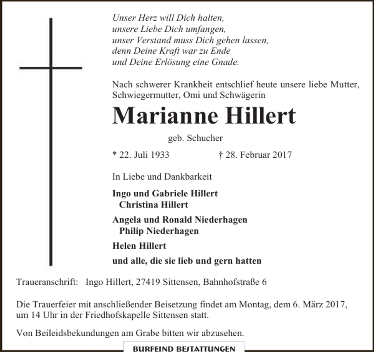 <p>Unser Herz will Dich halten,<br />unsere Liebe Dich umfangen,<br />unser Verstand muss Dich gehen lassen,<br />denn Deine Kraft war zu Ende<br />und Deine Erlösung eine Gnade.<br />Nach schwerer Krankheit entschlief heute unsere liebe Mutter,<br />Schwiegermutter, Omi und Schwägerin</p><p>Marianne Hillert<br />geb. Schucher</p><p>* 22. Juli 1933</p><p>† 28. Februar 2017</p><p>In Liebe und Dankbarkeit<br />Ingo und Gabriele Hillert<br />Christina Hillert<br />Angela und Ronald Niederhagen<br />Philip Niederhagen<br />Helen Hillert<br />und alle, die sie lieb und gern hatten<br />Traueranschrift: Ingo Hillert, 27419 Sittensen, Bahnhofstraße 6<br />Die Trauerfeier mit anschließender Beisetzung findet am Montag, dem 6. März 2017,<br />um 14 Uhr in der Friedhofskapelle Sittensen statt.<br />Von Beileidsbekundungen am Grabe bitten wir abzusehen.<br />Burfeind Bestattungen</p>