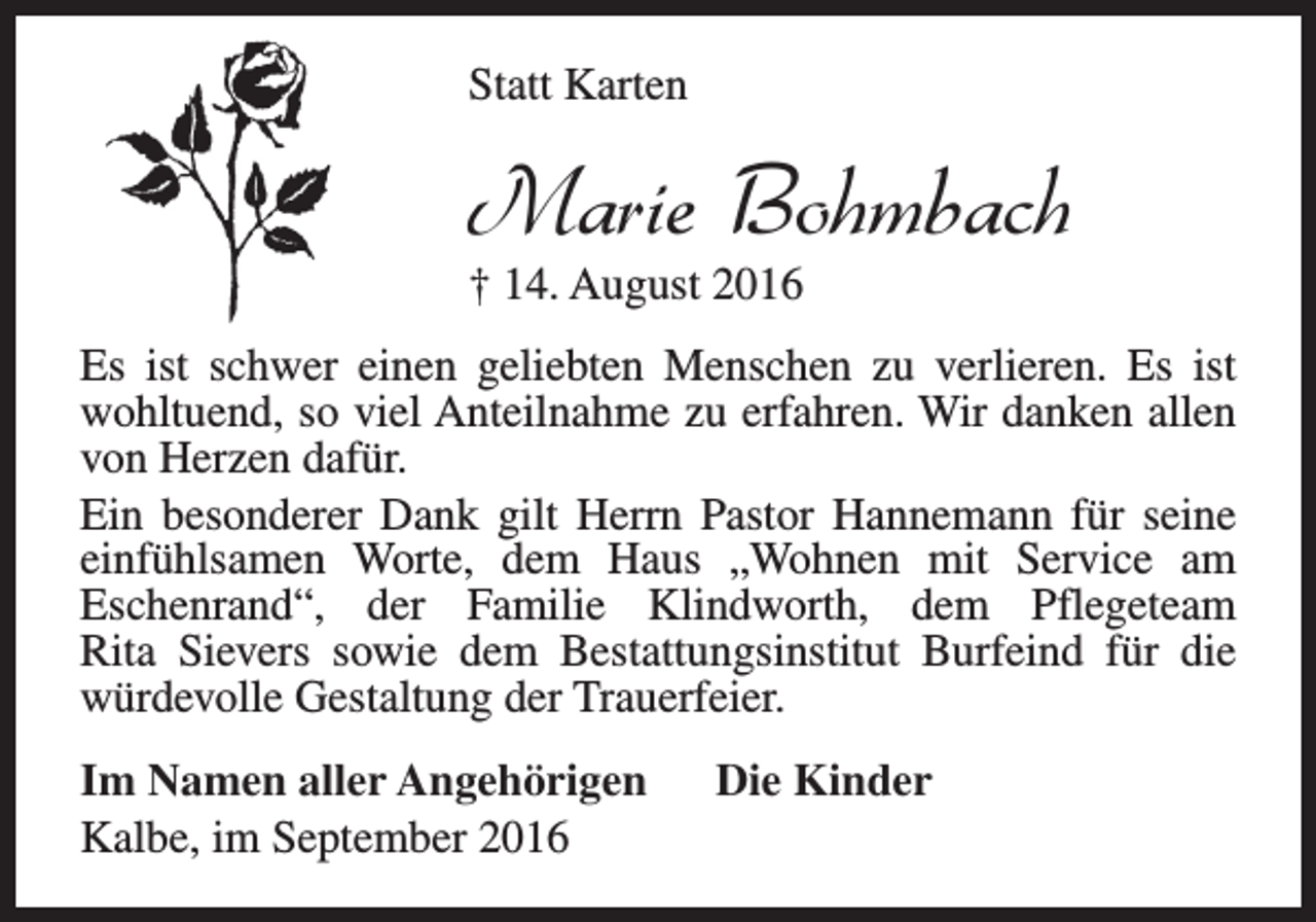 <p>Statt Karten</p><p>Marie Bohmbach</p><p>† 14. August 2016</p><p>Es ist schwer einen geliebten Menschen zu verlieren. Es ist<br />wohltuend, so viel Anteilnahme zu erfahren. Wir danken allen<br />von Herzen dafür.<br />Ein besonderer Dank gilt Herrn Pastor Hannemann für seine<br />einfühlsamen Worte, dem Haus „Wohnen mit Service am<br />Eschenrand“, der Familie Klindworth, dem Pflegeteam<br />Rita Sievers sowie dem Bestattungsinstitut Burfeind für die<br />würdevolle Gestaltung der Trauerfeier.<br />Im Namen aller Angehörigen<br />Kalbe, im September 2016</p><p>Die Kinder</p>