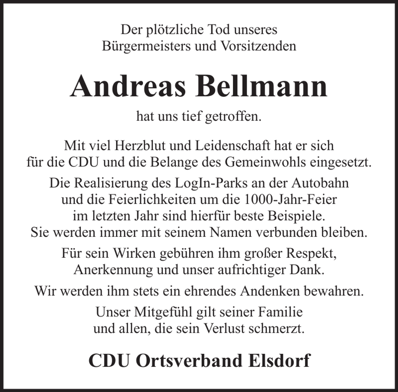<p>Der plötzliche Tod unseres<br />Bürgermeisters und Vorsitzenden</p><p>Andreas Bellmann<br />hat uns tief getroffen.<br />Mit viel Herzblut und Leidenschaft hat er sich<br />für die CDU und die Belange des Gemeinwohls eingesetzt.<br />Die Realisierung des LogIn-Parks an der Autobahn<br />und die Feierlichkeiten um die 1000-Jahr-Feier<br />im letzten Jahr sind hierfür beste Beispiele.<br />Sie werden immer mit seinem Namen verbunden bleiben.<br />Für sein Wirken gebühren ihm großer Respekt,<br />Anerkennung und unser aufrichtiger Dank.<br />Wir werden ihm stets ein ehrendes Andenken bewahren.<br />Unser Mitgefühl gilt seiner Familie<br />und allen, die sein Verlust schmerzt.</p><p>CDU Ortsverband Elsdorf</p>