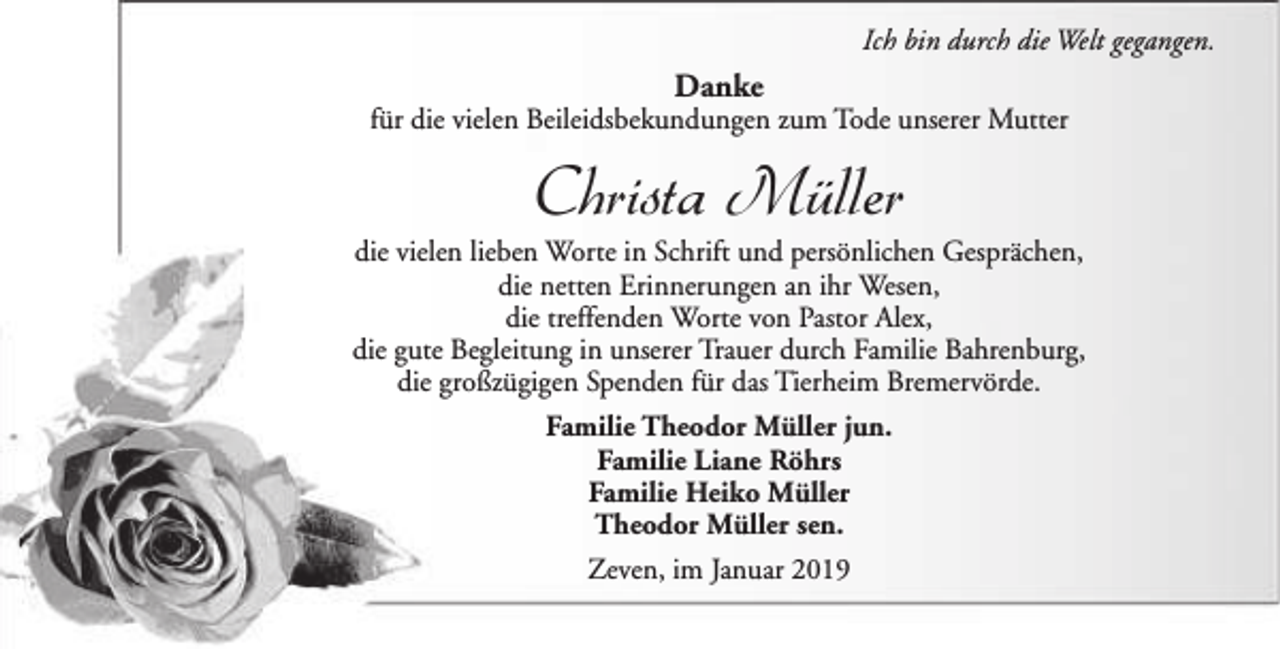 <p>Ich bin durch die Welt gegangen.</p><p>Danke</p><p>für die vielen Beileidsbekundungen zum Tode unserer Mutter</p><p>Christa Müller</p><p>die vielen lieben Worte in Schrift und persönlichen Gesprächen,<br />die netten Erinnerungen an ihr Wesen,<br />die treffenden Worte von Pastor Alex,<br />die gute Begleitung in unserer Trauer durch Familie Bahrenburg,<br />die großzügigen Spenden für das Tierheim Bremervörde.<br />Familie Theodor Müller jun.<br />Familie Liane Röhrs<br />Familie Heiko Müller<br />Theodor Müller sen.<br />Zeven, im Januar 2019</p>