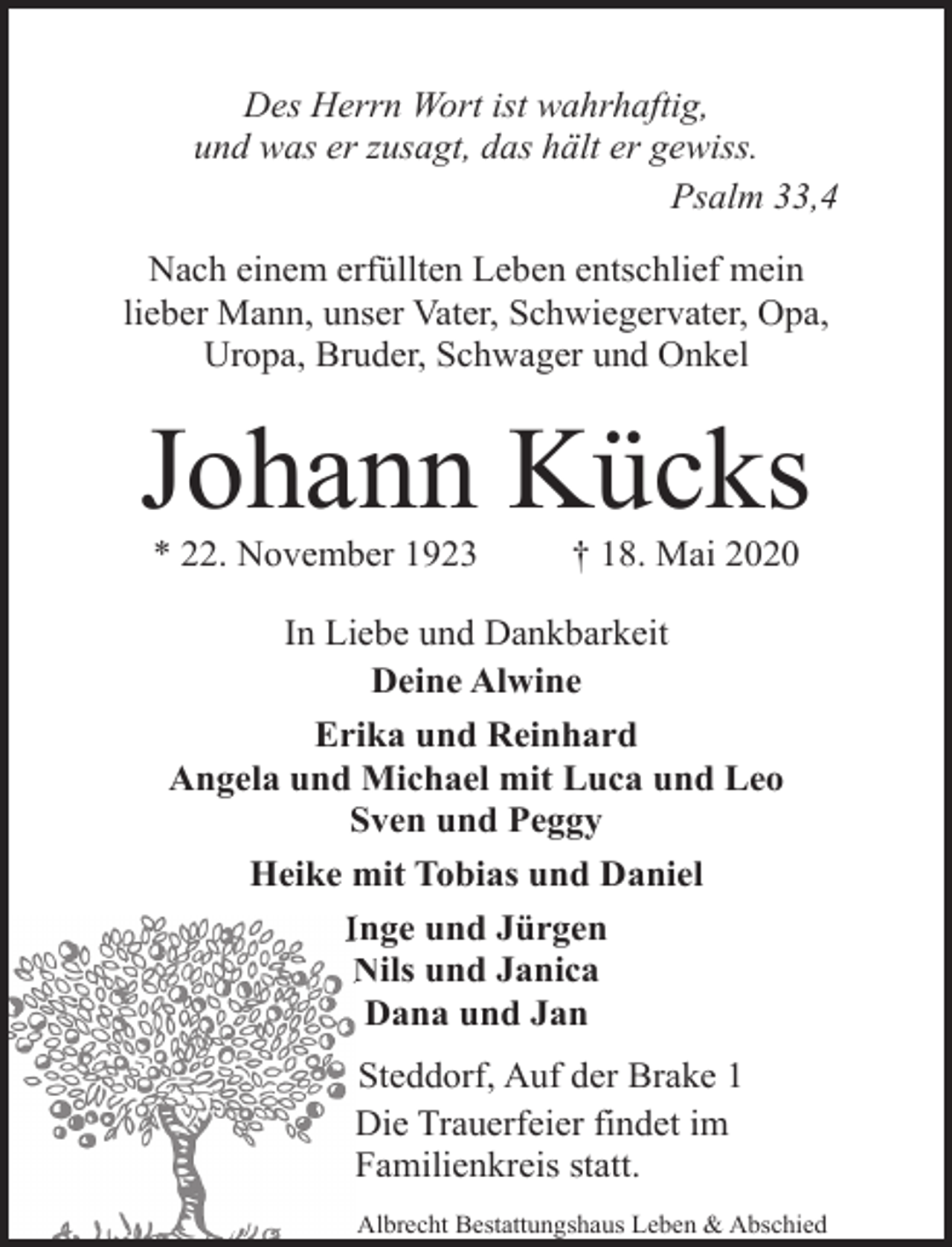 <p>Des Herrn Wort ist wahrhaftig,<br />und was er zusagt, das hält er gewiss.<br />Psalm 33,4<br />Nach einem erfüllten Leben entschlief mein<br />lieber Mann, unser Vater, Schwiegervater, Opa,<br />Uropa, Bruder, Schwager und Onkel</p><p>Johann Kücks<br />* 22. November 1923</p><p>† 18. Mai 2020</p><p>In Liebe und Dankbarkeit<br />Deine Alwine<br />Erika und Reinhard<br />Angela und Michael mit Luca und Leo<br />Sven und Peggy<br />Heike mit Tobias und Daniel<br />IInge und Jürgen<br />Nils und Janica<br />N<br />Dana und Jan<br />Steddorf, Auf der Brake 1<br />Die Trauerfeier findet im<br />Familienkreis statt.<br />Albrecht Bestattungshaus Leben &amp; Abschied</p>