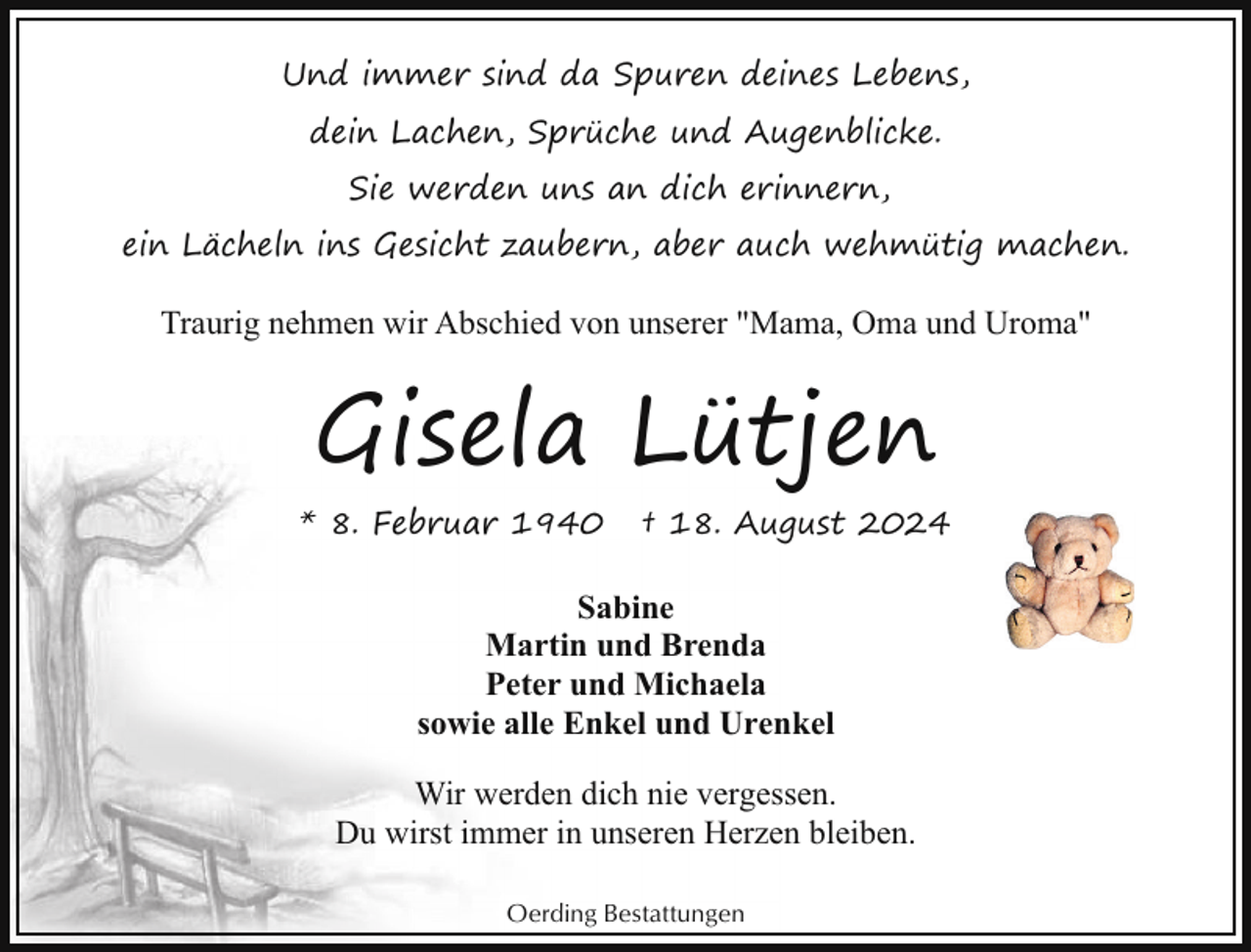 <p>Und immer sind da Spuren deines Lebens,<br />dein Lachen, Sprüche und Augenblicke.<br />Sie werden uns an dich erinnern,<br />ein Lächeln ins Gesicht zaubern, aber auch wehmütig machen.</p><p>Traurig nehmen wir Abschied von unserer "Mama, Oma und Uroma"</p><p>Gisela Lütjen<br />* 8. Februar 1940</p><p>† 18. August 2024</p><p>Sabine<br />Martin und Brenda<br />Peter und Michaela<br />sowie alle Enkel und Urenkel<br />Wir werden dich nie vergessen.<br />Du wirst immer in unseren Herzen bleiben.<br />Oerding Bestattungen</p>