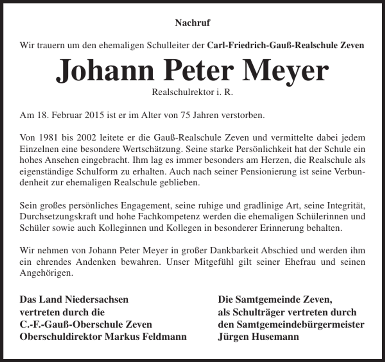 <p>Nachruf<br />Wir trauern um den ehemaligen Schulleiter der Carl-Friedrich-Gauß-Realschule Zeven</p><p>Johann Peter Meyer<br />Realschulrektor i. R.</p><p>Am 18. Februar 2015 ist er im Alter von 75 Jahren verstorben.<br />Von 1981 bis 2002 leitete er die Gauß-Realschule Zeven und vermittelte dabei jedem<br />Einzelnen eine besondere Wertschätzung. Seine starke Persönlichkeit hat der Schule ein<br />hohes Ansehen eingebracht. Ihm lag es immer besonders am Herzen, die Realschule als<br />eigenständige Schulform zu erhalten. Auch nach seiner Pensionierung ist seine Verbundenheit zur ehemaligen Realschule geblieben.<br />Sein großes persönliches Engagement, seine ruhige und gradlinige Art, seine Integrität,<br />Durchsetzungskraft und hohe Fachkompetenz werden die ehemaligen Schülerinnen und<br />Schüler sowie auch Kolleginnen und Kollegen in besonderer Erinnerung behalten.<br />Wir nehmen von Johann Peter Meyer in großer Dankbarkeit Abschied und werden ihm<br />ein ehrendes Andenken bewahren. Unser Mitgefühl gilt seiner Ehefrau und seinen<br />Angehörigen.</p><p>Das Land Niedersachsen<br />vertreten durch die<br />C.-F.-Gauß-Oberschule Zeven<br />Oberschuldirektor Markus Feldmann</p><p>Die Samtgemeinde Zeven,<br />als Schulträger vertreten durch<br />den Samtgemeindebürgermeister<br />Jürgen Husemann</p>