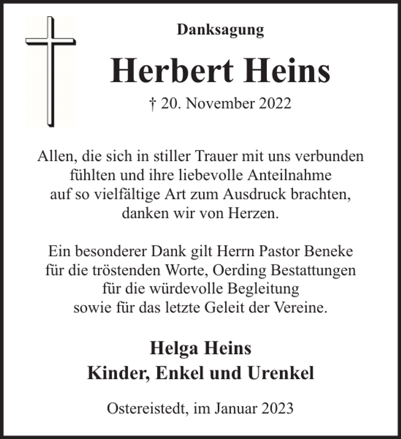 <p>Danksagung</p><p>Herbert Heins<br />† 20. November 2022</p><p>Allen, die sich in stiller Trauer mit uns verbunden<br />fühlten und ihre liebevolle Anteilnahme<br />auf so vielfältige Art zum Ausdruck brachten,<br />danken wir von Herzen.<br />Ein besonderer Dank gilt Herrn Pastor Beneke<br />für die tröstenden Worte, Oerding Bestattungen<br />für die würdevolle Begleitung<br />sowie für das letzte Geleit der Vereine.</p><p>Helga Heins<br />Kinder, Enkel und Urenkel<br />Ostereistedt, im Januar 2023</p>