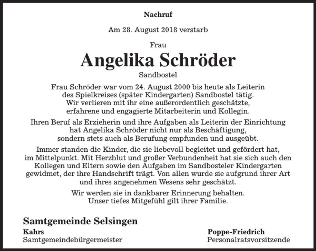 <p>Nachruf<br />Am 28. August 2018 verstarb<br />Frau</p><p>Angelika Schröder<br />Sandbostel</p><p>Frau Schröder war vom 24. August 2000 bis heute als Leiterin<br />des Spielkreises (später Kindergarten) Sandbostel tätig.<br />Wir verlieren mit ihr eine außerordentlich geschätzte,<br />erfahrene und engagierte Mitarbeiterin und Kollegin.<br />Ihren Beruf als Erzieherin und ihre Aufgaben als Leiterin der Einrichtung<br />hat Angelika Schröder nicht nur als Beschäftigung,<br />sondern stets auch als Berufung empfunden und ausgeübt.<br />Immer standen die Kinder, die sie liebevoll begleitet und gefördert hat,<br />im Mittelpunkt. Mit Herzblut und großer Verbundenheit hat sie sich auch den<br />Kollegen und Eltern sowie den Aufgaben im Sandbosteler Kindergarten<br />gewidmet, der ihre Handschrift trägt. Von allen wurde sie aufgrund ihrer Art<br />und ihres angenehmen Wesens sehr geschätzt.<br />Wir werden sie in dankbarer Erinnerung behalten.<br />Unser tiefes Mitgefühl gilt ihrer Familie.</p><p>Samtgemeinde Selsingen<br />Kahrs<br />Samtgemeindebürgermeister</p><p>Poppe-Friedrich<br />Personalratsvorsitzende</p>