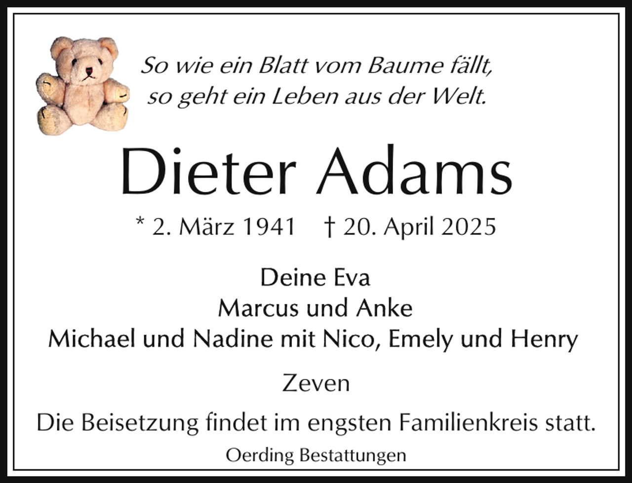 <p>So wie ein Blatt vom Baume fällt,<br />so geht ein Leben aus der Welt.</p><p>Dieter Adams<br />* 2. März 1941</p><p>† 20. April 2025</p><p>Zeven<br />Die Beisetzung findet im engsten Familienkreis statt.<br />Oerding Bestattungen</p>