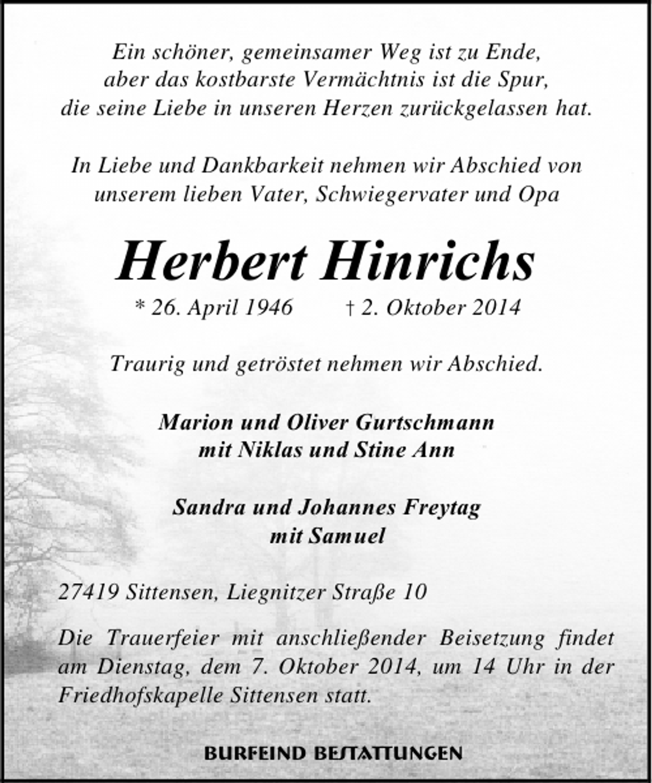 <p>Ein schöner, gemeinsamer Weg ist zu Ende,<br />aber das kostbarste Vermächtnis ist die Spur,<br />die seine Liebe in unseren Herzen zurückgelassen hat.<br />In Liebe und Dankbarkeit nehmen wir Abschied von<br />unserem lieben Vater, Schwiegervater und Opa</p><p>Herbert Hinrichs<br />* 26. April 1946</p><p>† 2. Oktober 2014</p><p>Traurig und getröstet nehmen wir Abschied.<br />Marion und Oliver Gurtschmann<br />mit Niklas und Stine Ann<br />Sandra und Johannes Freytag<br />mit Samuel<br />27419 Sittensen, Liegnitzer Straße 10<br />Die Trauerfeier mit anschließender Beisetzung findet<br />am Dienstag, dem 7. Oktober 2014, um 14 Uhr in der<br />Friedhofskapelle Sittensen statt.<br />Burfeind Bestattungen</p>
